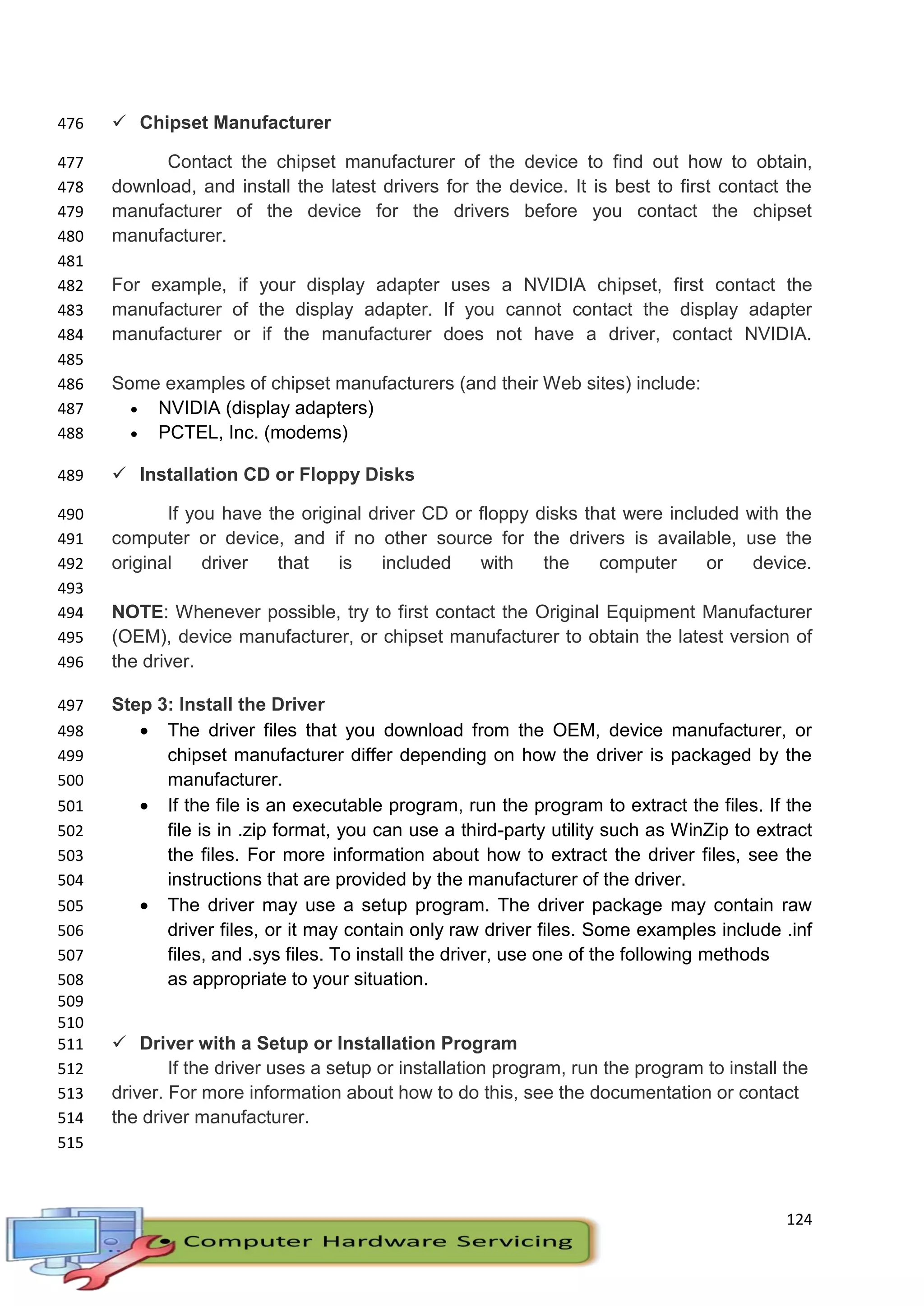 124
 Chipset Manufacturer476
Contact the chipset manufacturer of the device to find out how to obtain,477
download, and install the latest drivers for the device. It is best to first contact the478
manufacturer of the device for the drivers before you contact the chipset479
manufacturer.480
481
For example, if your display adapter uses a NVIDIA chipset, first contact the482
manufacturer of the display adapter. If you cannot contact the display adapter483
manufacturer or if the manufacturer does not have a driver, contact NVIDIA.484
485
Some examples of chipset manufacturers (and their Web sites) include:486
 NVIDIA (display adapters)487
 PCTEL, Inc. (modems)488
 Installation CD or Floppy Disks489
If you have the original driver CD or floppy disks that were included with the490
computer or device, and if no other source for the drivers is available, use the491
original driver that is included with the computer or device.492
493
NOTE: Whenever possible, try to first contact the Original Equipment Manufacturer494
(OEM), device manufacturer, or chipset manufacturer to obtain the latest version of495
the driver.496
Step 3: Install the Driver497
 The driver files that you download from the OEM, device manufacturer, or498
chipset manufacturer differ depending on how the driver is packaged by the499
manufacturer.500
 If the file is an executable program, run the program to extract the files. If the501
file is in .zip format, you can use a third-party utility such as WinZip to extract502
the files. For more information about how to extract the driver files, see the503
instructions that are provided by the manufacturer of the driver.504
 The driver may use a setup program. The driver package may contain raw505
driver files, or it may contain only raw driver files. Some examples include .inf506
files, and .sys files. To install the driver, use one of the following methods507
as appropriate to your situation.508
509
510
 Driver with a Setup or Installation Program511
If the driver uses a setup or installation program, run the program to install the512
driver. For more information about how to do this, see the documentation or contact513
the driver manufacturer.514
515
 