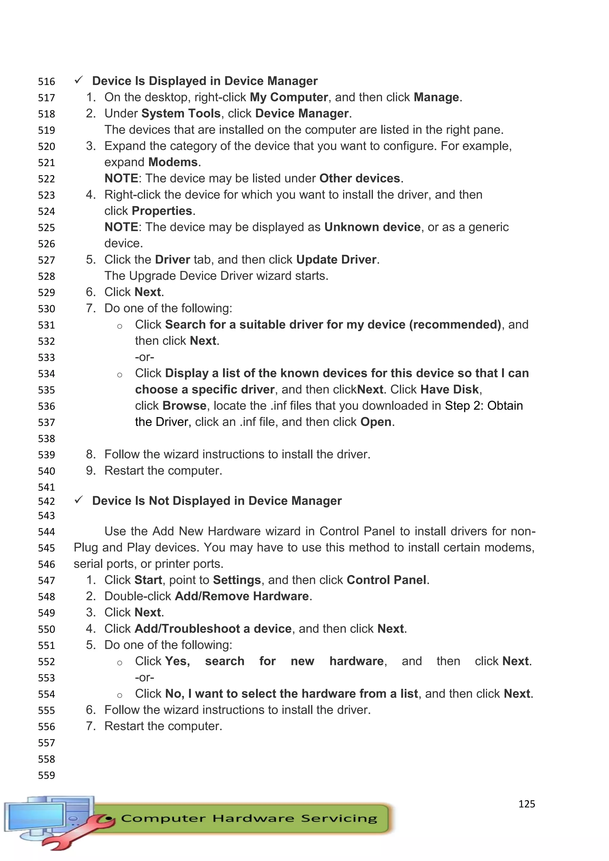 125
 Device Is Displayed in Device Manager516
1. On the desktop, right-click My Computer, and then click Manage.517
2. Under System Tools, click Device Manager.518
The devices that are installed on the computer are listed in the right pane.519
3. Expand the category of the device that you want to configure. For example,520
expand Modems.521
NOTE: The device may be listed under Other devices.522
4. Right-click the device for which you want to install the driver, and then523
click Properties.524
NOTE: The device may be displayed as Unknown device, or as a generic525
device.526
5. Click the Driver tab, and then click Update Driver.527
The Upgrade Device Driver wizard starts.528
6. Click Next.529
7. Do one of the following:530
o Click Search for a suitable driver for my device (recommended), and531
then click Next.532
-or-533
o Click Display a list of the known devices for this device so that I can534
choose a specific driver, and then clickNext. Click Have Disk,535
click Browse, locate the .inf files that you downloaded in Step 2: Obtain536
the Driver, click an .inf file, and then click Open.537
538
8. Follow the wizard instructions to install the driver.539
9. Restart the computer.540
541
 Device Is Not Displayed in Device Manager542
543
Use the Add New Hardware wizard in Control Panel to install drivers for non-544
Plug and Play devices. You may have to use this method to install certain modems,545
serial ports, or printer ports.546
1. Click Start, point to Settings, and then click Control Panel.547
2. Double-click Add/Remove Hardware.548
3. Click Next.549
4. Click Add/Troubleshoot a device, and then click Next.550
5. Do one of the following:551
o Click Yes, search for new hardware, and then click Next.552
-or-553
o Click No, I want to select the hardware from a list, and then click Next.554
6. Follow the wizard instructions to install the driver.555
7. Restart the computer.556
557
558
559
 