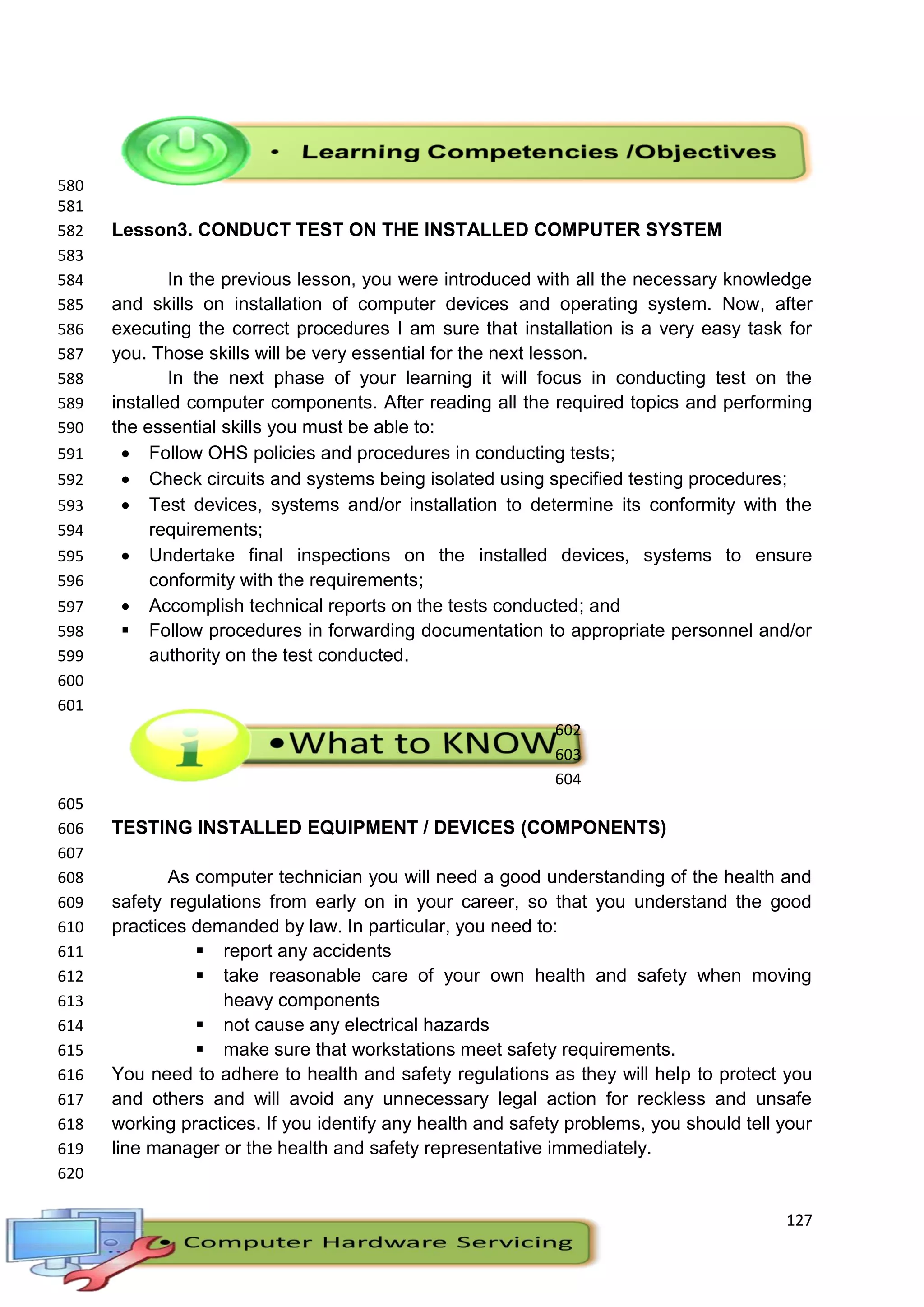127
580
581
Lesson3. CONDUCT TEST ON THE INSTALLED COMPUTER SYSTEM582
583
In the previous lesson, you were introduced with all the necessary knowledge584
and skills on installation of computer devices and operating system. Now, after585
executing the correct procedures I am sure that installation is a very easy task for586
you. Those skills will be very essential for the next lesson.587
In the next phase of your learning it will focus in conducting test on the588
installed computer components. After reading all the required topics and performing589
the essential skills you must be able to:590
 Follow OHS policies and procedures in conducting tests;591
 Check circuits and systems being isolated using specified testing procedures;592
 Test devices, systems and/or installation to determine its conformity with the593
requirements;594
 Undertake final inspections on the installed devices, systems to ensure595
conformity with the requirements;596
 Accomplish technical reports on the tests conducted; and597
 Follow procedures in forwarding documentation to appropriate personnel and/or598
authority on the test conducted.599
600
601
602
603
604
605
TESTING INSTALLED EQUIPMENT / DEVICES (COMPONENTS)606
607
As computer technician you will need a good understanding of the health and608
safety regulations from early on in your career, so that you understand the good609
practices demanded by law. In particular, you need to:610
 report any accidents611
 take reasonable care of your own health and safety when moving612
heavy components613
 not cause any electrical hazards614
 make sure that workstations meet safety requirements.615
You need to adhere to health and safety regulations as they will help to protect you616
and others and will avoid any unnecessary legal action for reckless and unsafe617
working practices. If you identify any health and safety problems, you should tell your618
line manager or the health and safety representative immediately.619
620
 