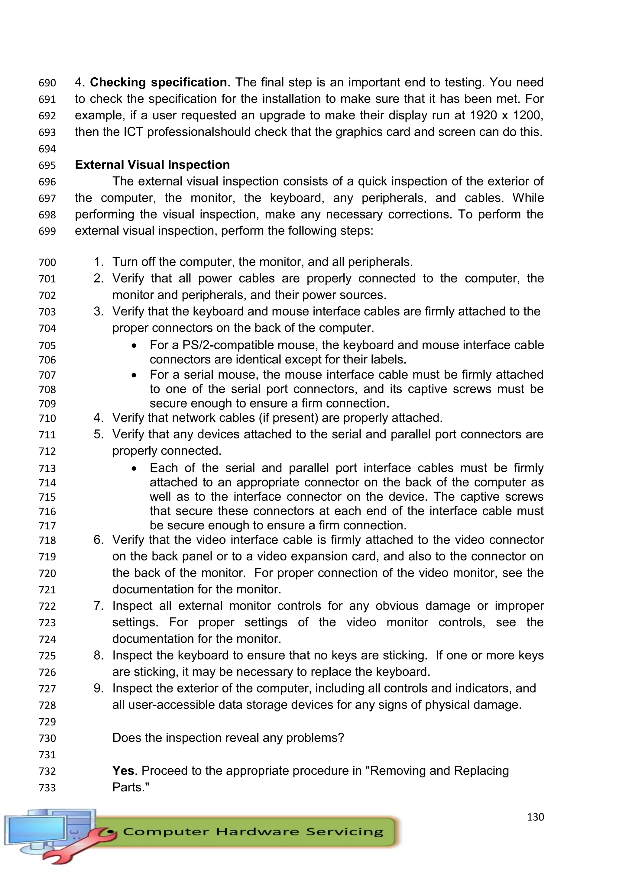 130
4. Checking specification. The final step is an important end to testing. You need690
to check the specification for the installation to make sure that it has been met. For691
example, if a user requested an upgrade to make their display run at 1920 x 1200,692
then the ICT professionalshould check that the graphics card and screen can do this.693
694
External Visual Inspection695
The external visual inspection consists of a quick inspection of the exterior of696
the computer, the monitor, the keyboard, any peripherals, and cables. While697
performing the visual inspection, make any necessary corrections. To perform the698
external visual inspection, perform the following steps:699
1. Turn off the computer, the monitor, and all peripherals.700
2. Verify that all power cables are properly connected to the computer, the701
monitor and peripherals, and their power sources.702
3. Verify that the keyboard and mouse interface cables are firmly attached to the703
proper connectors on the back of the computer.704
 For a PS/2-compatible mouse, the keyboard and mouse interface cable705
connectors are identical except for their labels.706
 For a serial mouse, the mouse interface cable must be firmly attached707
to one of the serial port connectors, and its captive screws must be708
secure enough to ensure a firm connection.709
4. Verify that network cables (if present) are properly attached.710
5. Verify that any devices attached to the serial and parallel port connectors are711
properly connected.712
 Each of the serial and parallel port interface cables must be firmly713
attached to an appropriate connector on the back of the computer as714
well as to the interface connector on the device. The captive screws715
that secure these connectors at each end of the interface cable must716
be secure enough to ensure a firm connection.717
6. Verify that the video interface cable is firmly attached to the video connector718
on the back panel or to a video expansion card, and also to the connector on719
the back of the monitor. For proper connection of the video monitor, see the720
documentation for the monitor.721
7. Inspect all external monitor controls for any obvious damage or improper722
settings. For proper settings of the video monitor controls, see the723
documentation for the monitor.724
8. Inspect the keyboard to ensure that no keys are sticking. If one or more keys725
are sticking, it may be necessary to replace the keyboard.726
9. Inspect the exterior of the computer, including all controls and indicators, and727
all user-accessible data storage devices for any signs of physical damage.728
729
Does the inspection reveal any problems?730
731
Yes. Proceed to the appropriate procedure in "Removing and Replacing732
Parts."733
 