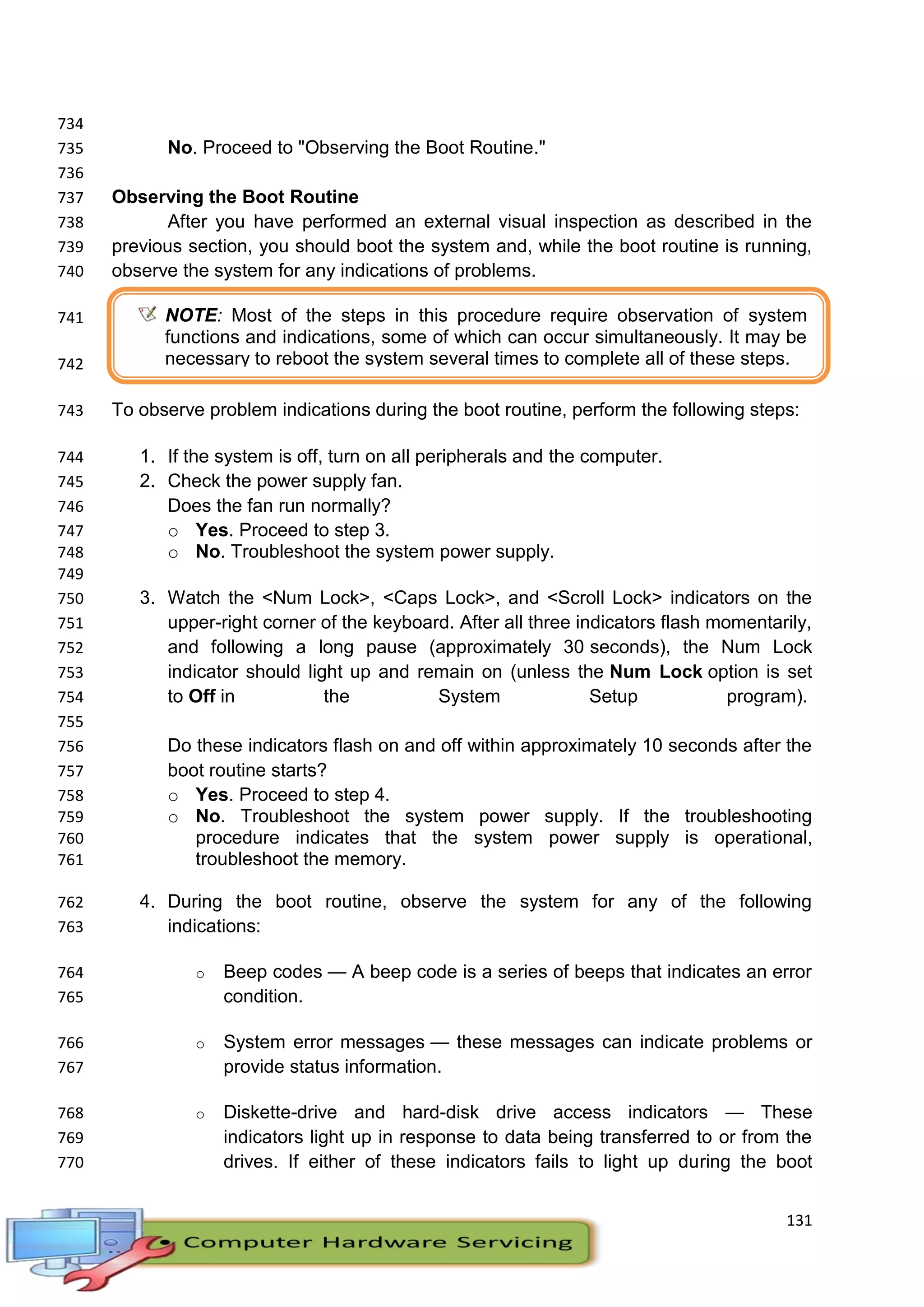 131
734
No. Proceed to "Observing the Boot Routine."735
736
Observing the Boot Routine737
After you have performed an external visual inspection as described in the738
previous section, you should boot the system and, while the boot routine is running,739
observe the system for any indications of problems.740
741
742
To observe problem indications during the boot routine, perform the following steps:743
1. If the system is off, turn on all peripherals and the computer.744
2. Check the power supply fan.745
Does the fan run normally?746
o Yes. Proceed to step 3.747
o No. Troubleshoot the system power supply.748
749
3. Watch the <Num Lock>, <Caps Lock>, and <Scroll Lock> indicators on the750
upper-right corner of the keyboard. After all three indicators flash momentarily,751
and following a long pause (approximately 30 seconds), the Num Lock752
indicator should light up and remain on (unless the Num Lock option is set753
to Off in the System Setup program).754
755
Do these indicators flash on and off within approximately 10 seconds after the756
boot routine starts?757
o Yes. Proceed to step 4.758
o No. Troubleshoot the system power supply. If the troubleshooting759
procedure indicates that the system power supply is operational,760
troubleshoot the memory.761
4. During the boot routine, observe the system for any of the following762
indications:763
o Beep codes — A beep code is a series of beeps that indicates an error764
condition.765
o System error messages — these messages can indicate problems or766
provide status information.767
o Diskette-drive and hard-disk drive access indicators — These768
indicators light up in response to data being transferred to or from the769
drives. If either of these indicators fails to light up during the boot770
NOTE: Most of the steps in this procedure require observation of system
functions and indications, some of which can occur simultaneously. It may be
necessary to reboot the system several times to complete all of these steps.
 