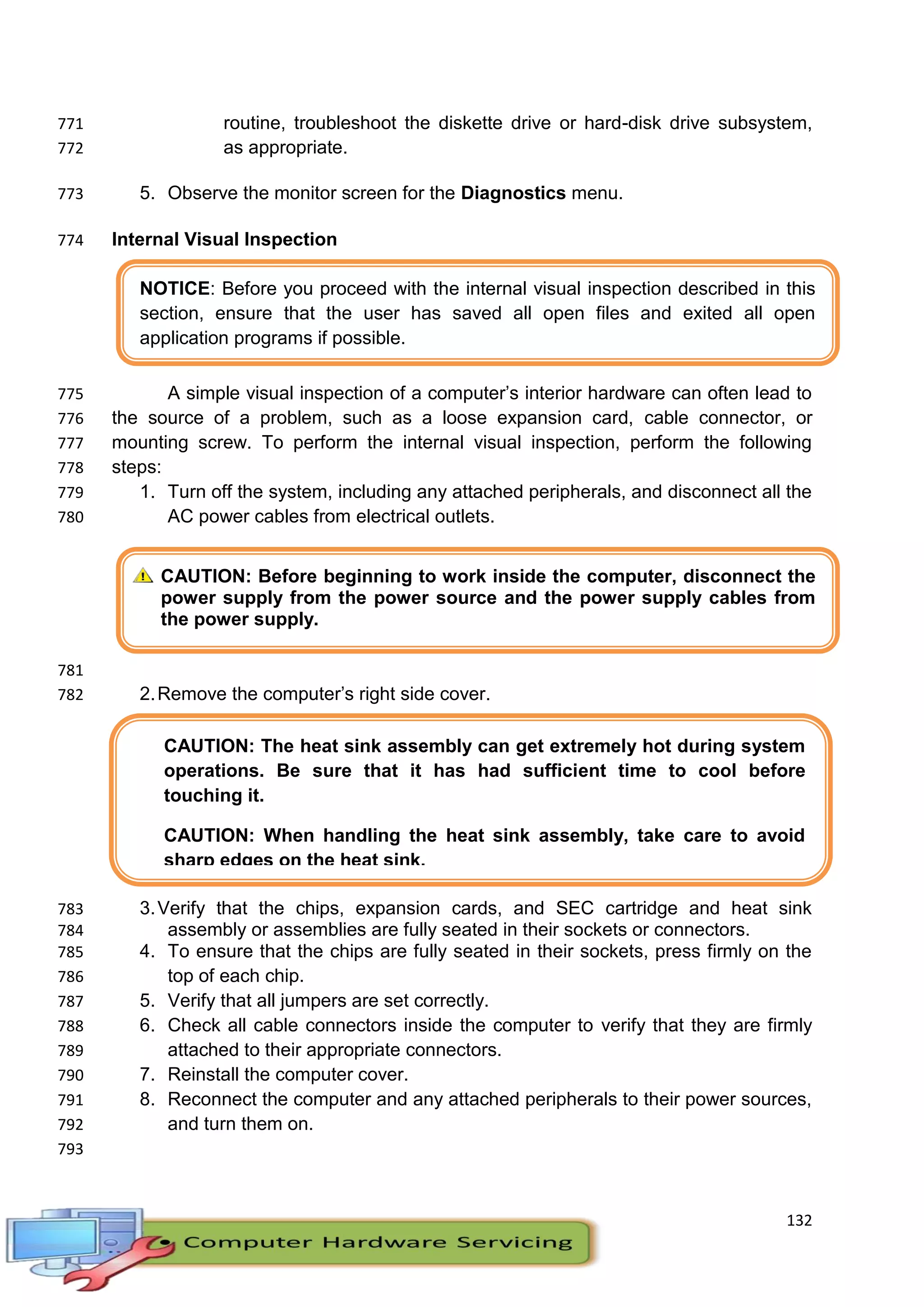 132
NOTICE: Before you proceed with the internal visual inspection described in this
section, ensure that the user has saved all open files and exited all open
application programs if possible.
CAUTION: Before beginning to work inside the computer, disconnect the
power supply from the power source and the power supply cables from
the power supply.
CAUTION: The heat sink assembly can get extremely hot during system
operations. Be sure that it has had sufficient time to cool before
touching it.
CAUTION: When handling the heat sink assembly, take care to avoid
sharp edges on the heat sink.
routine, troubleshoot the diskette drive or hard-disk drive subsystem,771
as appropriate.772
5. Observe the monitor screen for the Diagnostics menu.773
Internal Visual Inspection774
A simple visual inspection of a computer’s interior hardware can often lead to775
the source of a problem, such as a loose expansion card, cable connector, or776
mounting screw. To perform the internal visual inspection, perform the following777
steps:778
1. Turn off the system, including any attached peripherals, and disconnect all the779
AC power cables from electrical outlets.780
781
2.Remove the computer’s right side cover.782
3.Verify that the chips, expansion cards, and SEC cartridge and heat sink783
assembly or assemblies are fully seated in their sockets or connectors.784
4. To ensure that the chips are fully seated in their sockets, press firmly on the785
top of each chip.786
5. Verify that all jumpers are set correctly.787
6. Check all cable connectors inside the computer to verify that they are firmly788
attached to their appropriate connectors.789
7. Reinstall the computer cover.790
8. Reconnect the computer and any attached peripherals to their power sources,791
and turn them on.792
793
 