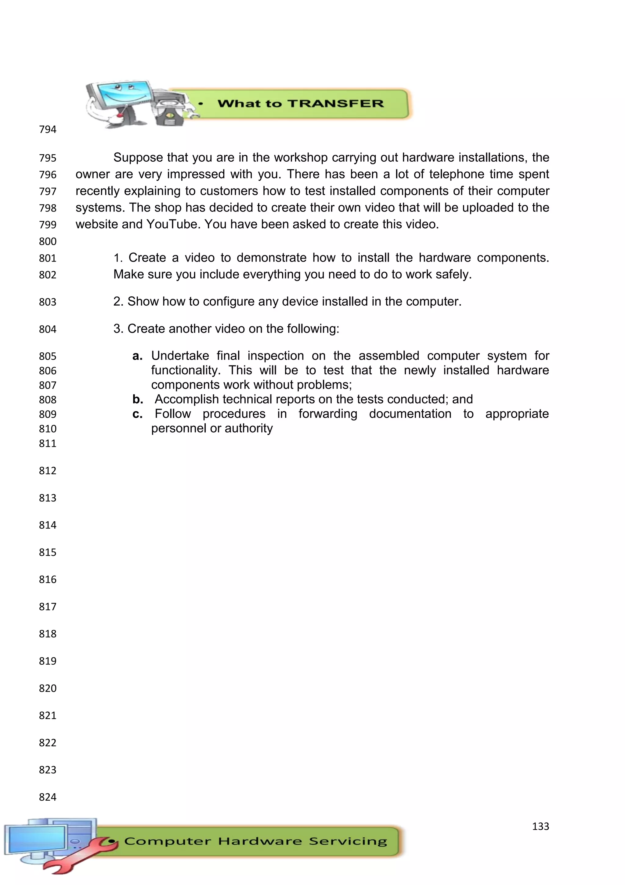 133
794
Suppose that you are in the workshop carrying out hardware installations, the795
owner are very impressed with you. There has been a lot of telephone time spent796
recently explaining to customers how to test installed components of their computer797
systems. The shop has decided to create their own video that will be uploaded to the798
website and YouTube. You have been asked to create this video.799
800
1. Create a video to demonstrate how to install the hardware components.801
Make sure you include everything you need to do to work safely.802
2. Show how to configure any device installed in the computer.803
3. Create another video on the following:804
a. Undertake final inspection on the assembled computer system for805
functionality. This will be to test that the newly installed hardware806
components work without problems;807
b. Accomplish technical reports on the tests conducted; and808
c. Follow procedures in forwarding documentation to appropriate809
personnel or authority810
811
812
813
814
815
816
817
818
819
820
821
822
823
824
 