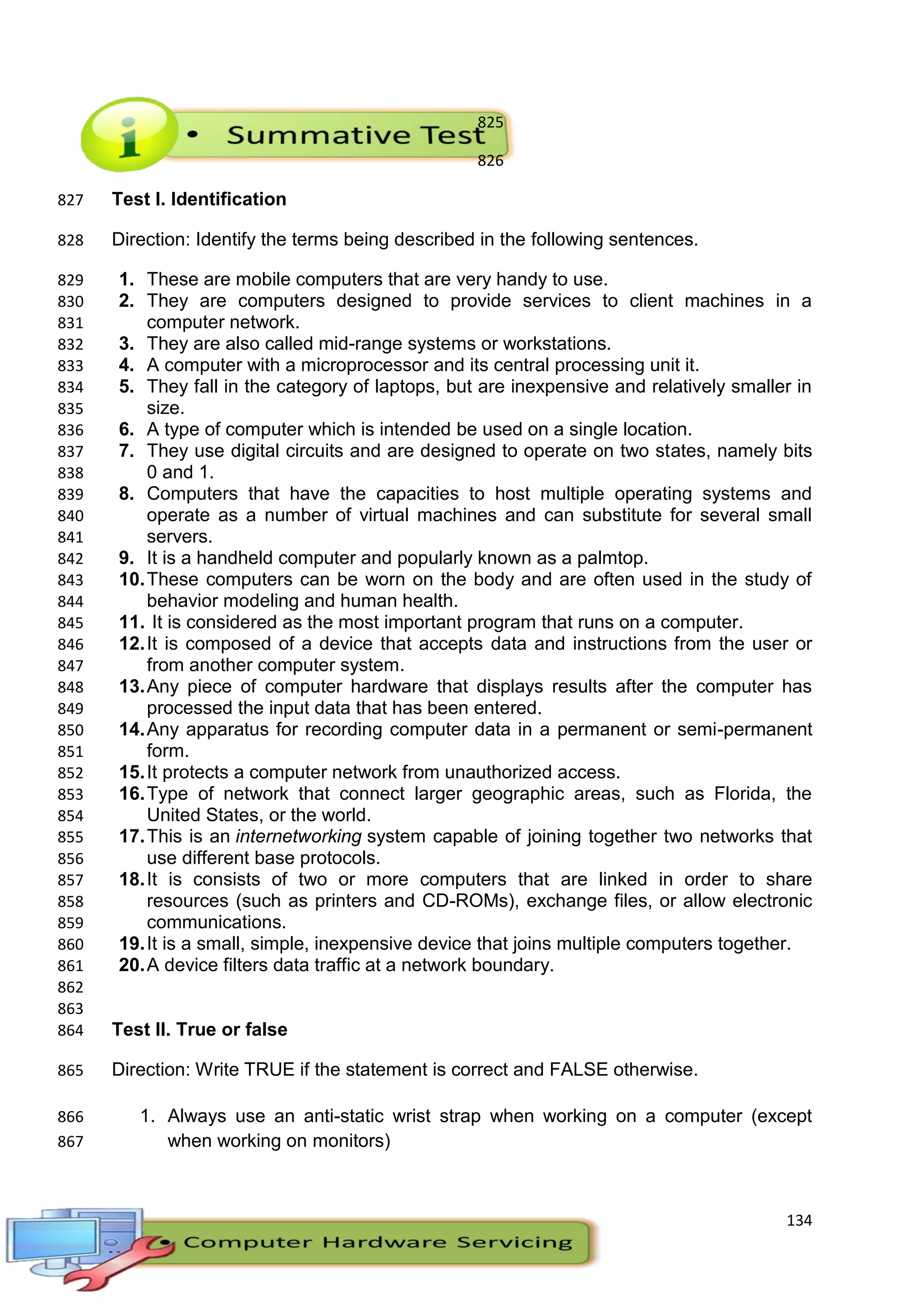 134
825
826
Test I. Identification827
Direction: Identify the terms being described in the following sentences.828
1. These are mobile computers that are very handy to use.829
2. They are computers designed to provide services to client machines in a830
computer network.831
3. They are also called mid-range systems or workstations.832
4. A computer with a microprocessor and its central processing unit it.833
5. They fall in the category of laptops, but are inexpensive and relatively smaller in834
size.835
6. A type of computer which is intended be used on a single location.836
7. They use digital circuits and are designed to operate on two states, namely bits837
0 and 1.838
8. Computers that have the capacities to host multiple operating systems and839
operate as a number of virtual machines and can substitute for several small840
servers.841
9. It is a handheld computer and popularly known as a palmtop.842
10.These computers can be worn on the body and are often used in the study of843
behavior modeling and human health.844
11. It is considered as the most important program that runs on a computer.845
12.It is composed of a device that accepts data and instructions from the user or846
from another computer system.847
13.Any piece of computer hardware that displays results after the computer has848
processed the input data that has been entered.849
14.Any apparatus for recording computer data in a permanent or semi-permanent850
form.851
15.It protects a computer network from unauthorized access.852
16.Type of network that connect larger geographic areas, such as Florida, the853
United States, or the world.854
17.This is an internetworking system capable of joining together two networks that855
use different base protocols.856
18.It is consists of two or more computers that are linked in order to share857
resources (such as printers and CD-ROMs), exchange files, or allow electronic858
communications.859
19.It is a small, simple, inexpensive device that joins multiple computers together.860
20.A device filters data traffic at a network boundary.861
862
863
Test II. True or false864
Direction: Write TRUE if the statement is correct and FALSE otherwise.865
1. Always use an anti-static wrist strap when working on a computer (except866
when working on monitors)867
 