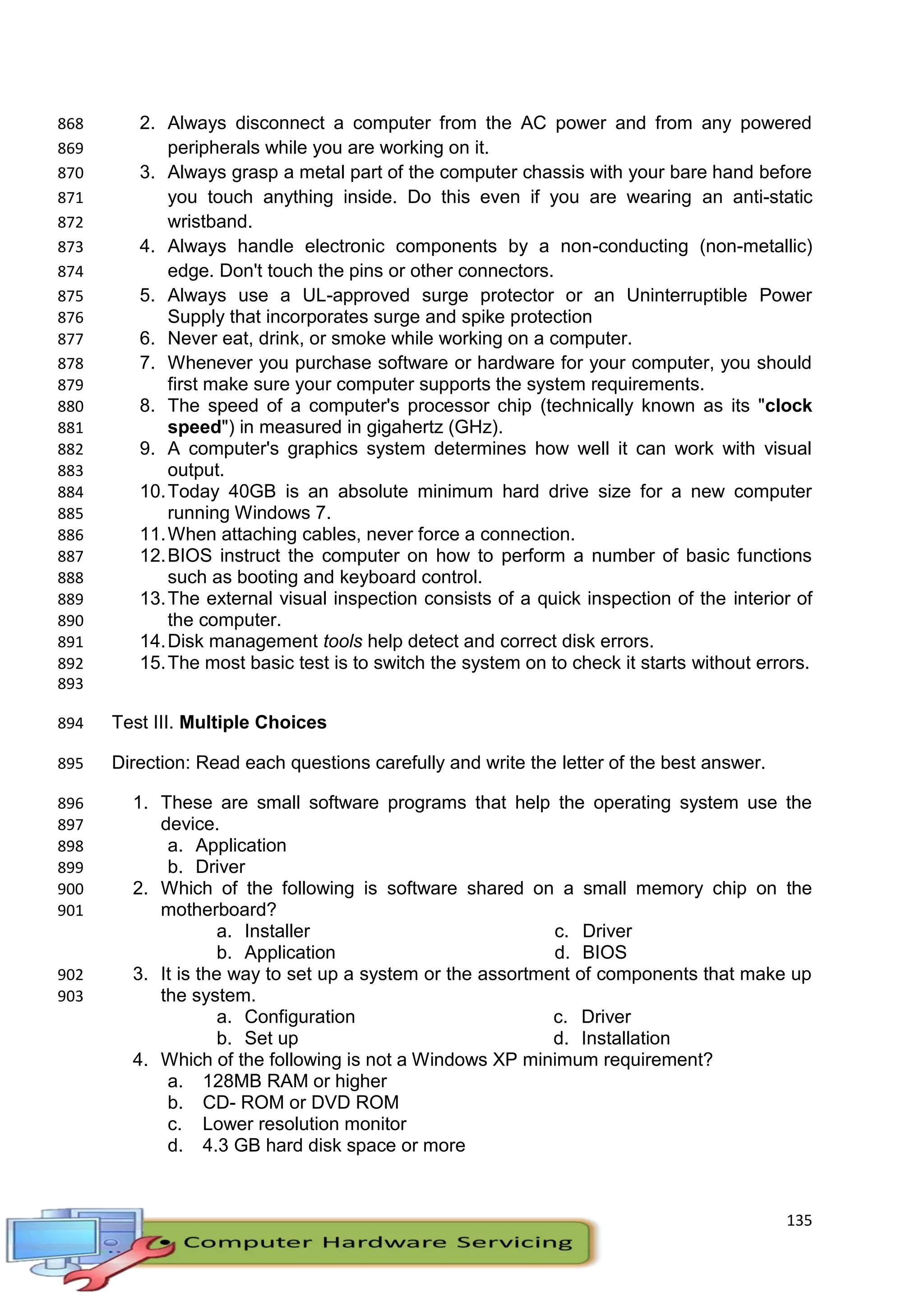135
2. Always disconnect a computer from the AC power and from any powered868
peripherals while you are working on it.869
3. Always grasp a metal part of the computer chassis with your bare hand before870
you touch anything inside. Do this even if you are wearing an anti-static871
wristband.872
4. Always handle electronic components by a non-conducting (non-metallic)873
edge. Don't touch the pins or other connectors.874
5. Always use a UL-approved surge protector or an Uninterruptible Power875
Supply that incorporates surge and spike protection876
6. Never eat, drink, or smoke while working on a computer.877
7. Whenever you purchase software or hardware for your computer, you should878
first make sure your computer supports the system requirements.879
8. The speed of a computer's processor chip (technically known as its "clock880
speed") in measured in gigahertz (GHz).881
9. A computer's graphics system determines how well it can work with visual882
output.883
10.Today 40GB is an absolute minimum hard drive size for a new computer884
running Windows 7.885
11.When attaching cables, never force a connection.886
12.BIOS instruct the computer on how to perform a number of basic functions887
such as booting and keyboard control.888
13.The external visual inspection consists of a quick inspection of the interior of889
the computer.890
14.Disk management tools help detect and correct disk errors.891
15.The most basic test is to switch the system on to check it starts without errors.892
893
Test III. Multiple Choices894
Direction: Read each questions carefully and write the letter of the best answer.895
1. These are small software programs that help the operating system use the896
device.897
a. Application898
b. Driver899
2. Which of the following is software shared on a small memory chip on the900
motherboard?901
a. Installer
b. Application
c. Driver
d. BIOS
3. It is the way to set up a system or the assortment of components that make up902
the system.903
a. Configuration
b. Set up
c. Driver
d. Installation
4. Which of the following is not a Windows XP minimum requirement?
a. 128MB RAM or higher
b. CD- ROM or DVD ROM
c. Lower resolution monitor
d. 4.3 GB hard disk space or more
 