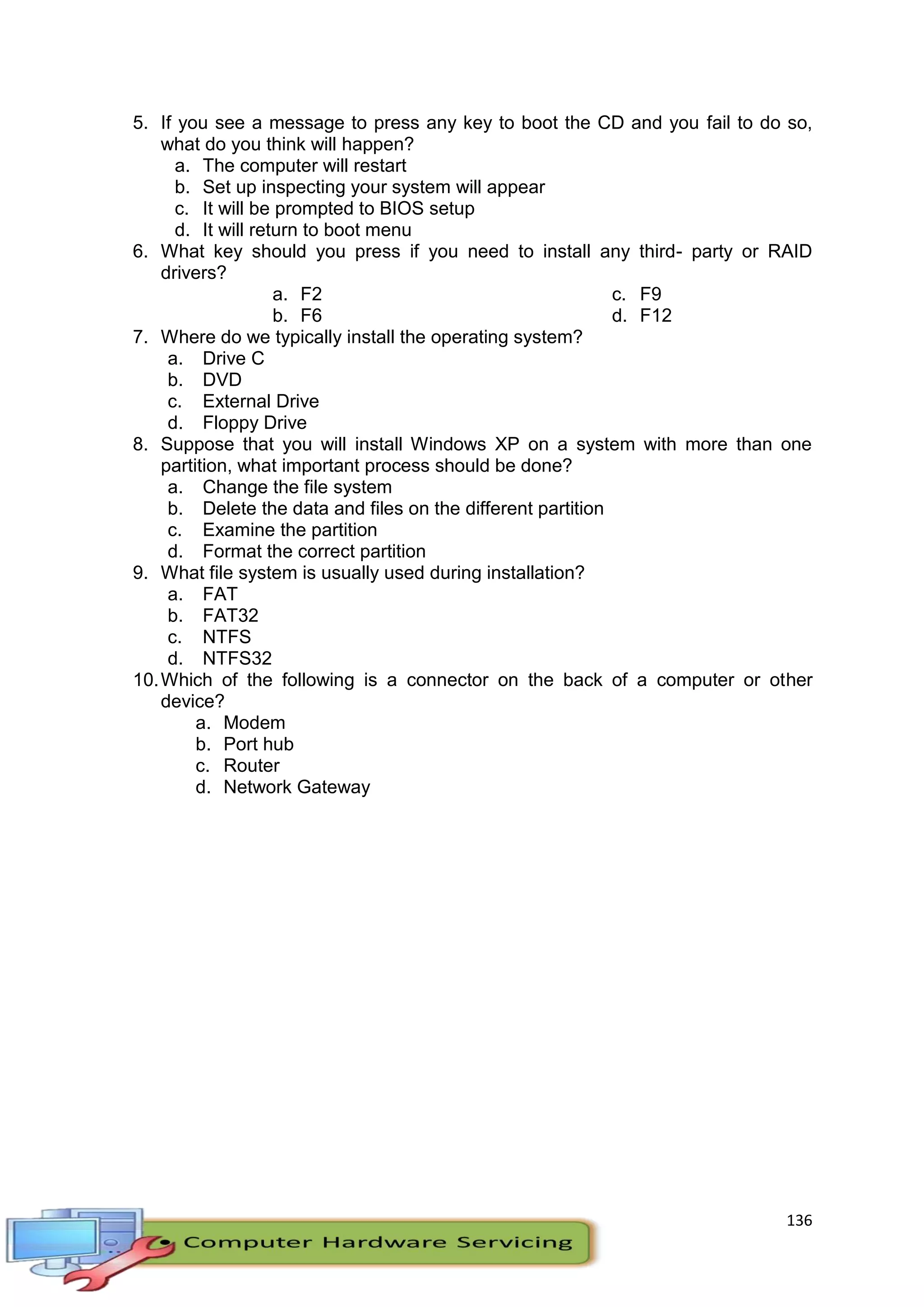 136
5. If you see a message to press any key to boot the CD and you fail to do so,
what do you think will happen?
a. The computer will restart
b. Set up inspecting your system will appear
c. It will be prompted to BIOS setup
d. It will return to boot menu
6. What key should you press if you need to install any third- party or RAID
drivers?
a. F2
b. F6
c. F9
d. F12
7. Where do we typically install the operating system?
a. Drive C
b. DVD
c. External Drive
d. Floppy Drive
8. Suppose that you will install Windows XP on a system with more than one
partition, what important process should be done?
a. Change the file system
b. Delete the data and files on the different partition
c. Examine the partition
d. Format the correct partition
9. What file system is usually used during installation?
a. FAT
b. FAT32
c. NTFS
d. NTFS32
10.Which of the following is a connector on the back of a computer or other
device?
a. Modem
b. Port hub
c. Router
d. Network Gateway
 