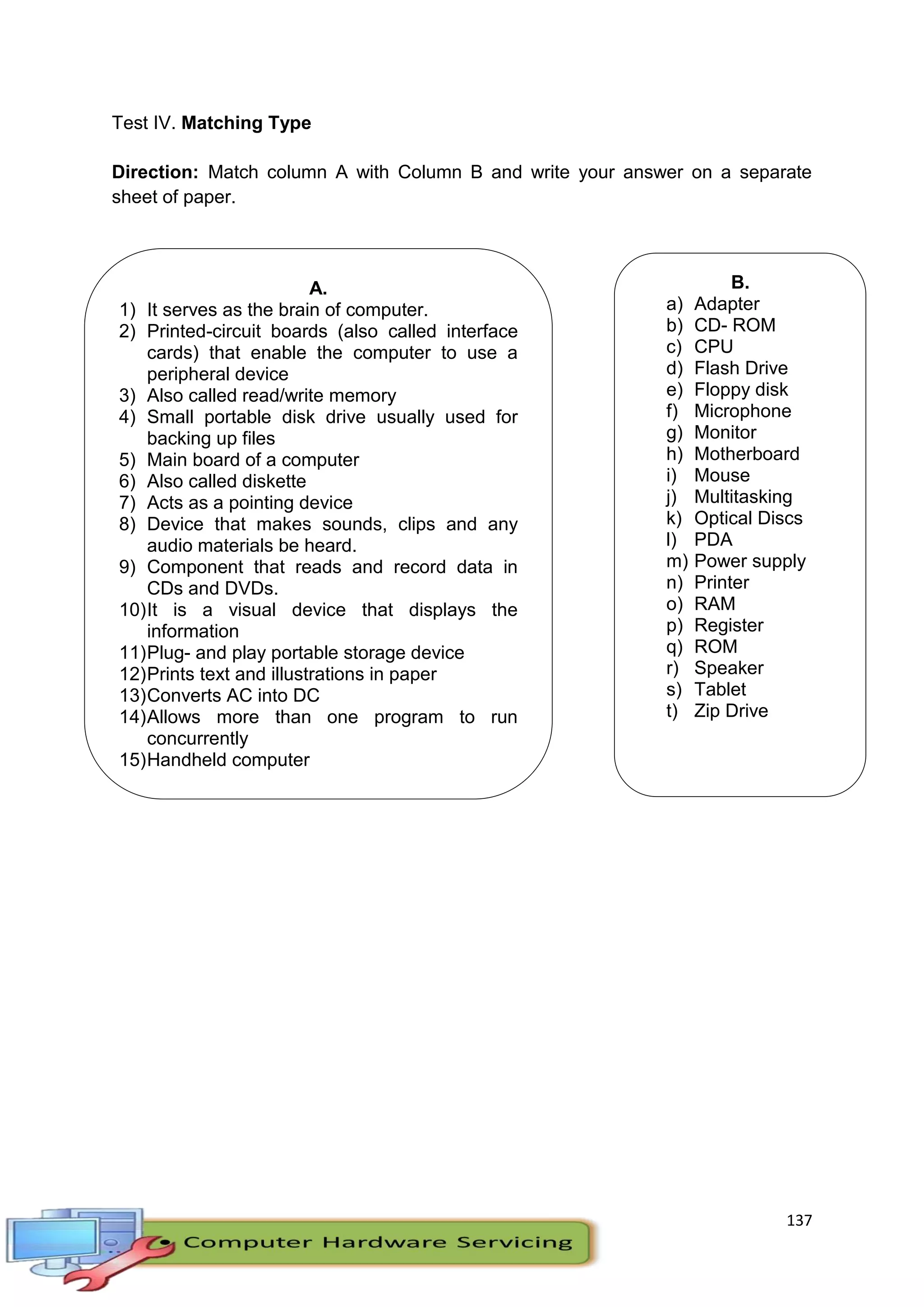 137
Test IV. Matching Type
Direction: Match column A with Column B and write your answer on a separate
sheet of paper.
A.
1) It serves as the brain of computer.
2) Printed-circuit boards (also called interface
cards) that enable the computer to use a
peripheral device
3) Also called read/write memory
4) Small portable disk drive usually used for
backing up files
5) Main board of a computer
6) Also called diskette
7) Acts as a pointing device
8) Device that makes sounds, clips and any
audio materials be heard.
9) Component that reads and record data in
CDs and DVDs.
10)It is a visual device that displays the
information
11)Plug- and play portable storage device
12)Prints text and illustrations in paper
13)Converts AC into DC
14)Allows more than one program to run
concurrently
15)Handheld computer
B.
a) Adapter
b) CD- ROM
c) CPU
d) Flash Drive
e) Floppy disk
f) Microphone
g) Monitor
h) Motherboard
i) Mouse
j) Multitasking
k) Optical Discs
l) PDA
m) Power supply
n) Printer
o) RAM
p) Register
q) ROM
r) Speaker
s) Tablet
t) Zip Drive
 
