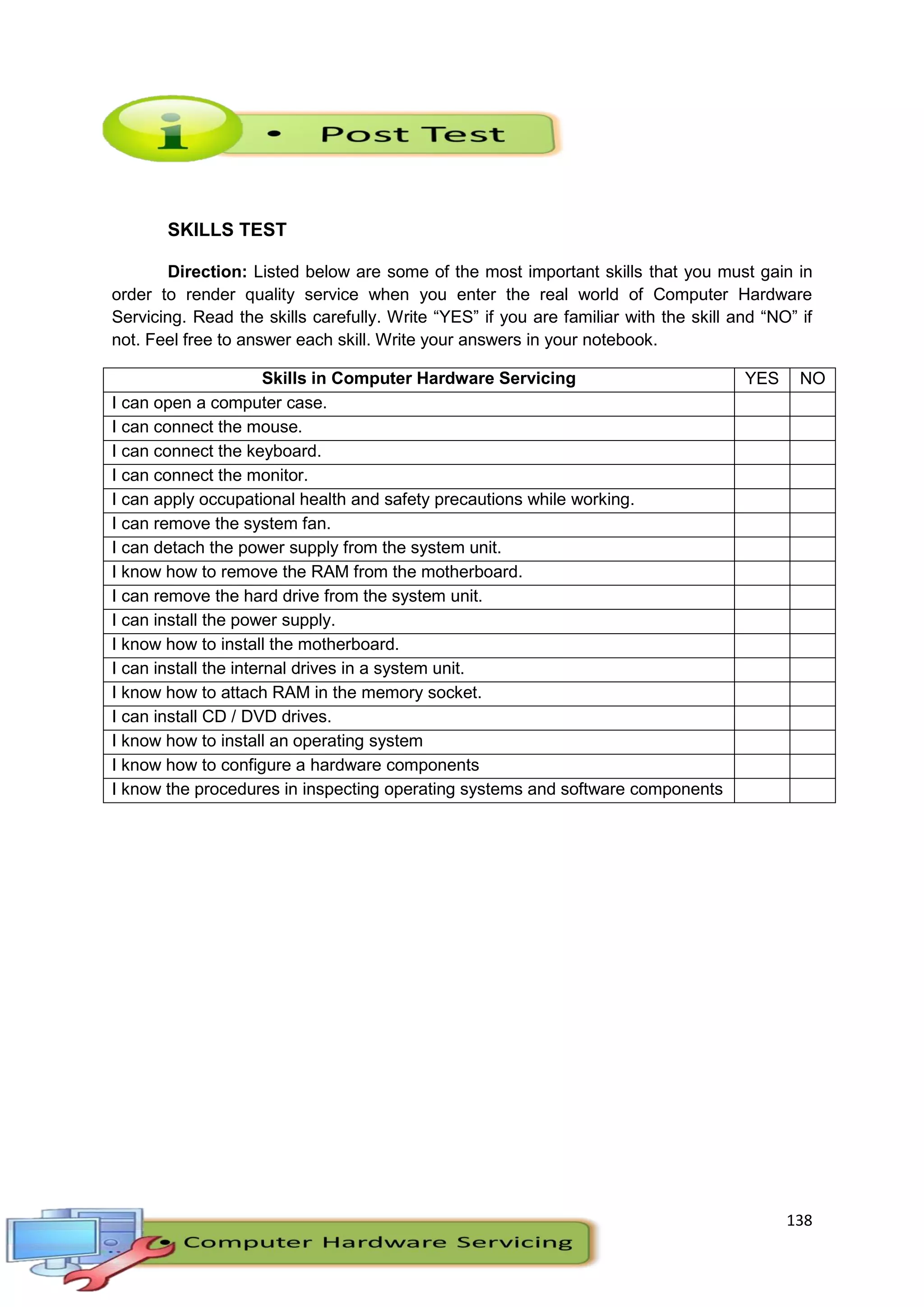 138
SKILLS TEST
Direction: Listed below are some of the most important skills that you must gain in
order to render quality service when you enter the real world of Computer Hardware
Servicing. Read the skills carefully. Write “YES” if you are familiar with the skill and “NO” if
not. Feel free to answer each skill. Write your answers in your notebook.
Skills in Computer Hardware Servicing YES NO
I can open a computer case.
I can connect the mouse.
I can connect the keyboard.
I can connect the monitor.
I can apply occupational health and safety precautions while working.
I can remove the system fan.
I can detach the power supply from the system unit.
I know how to remove the RAM from the motherboard.
I can remove the hard drive from the system unit.
I can install the power supply.
I know how to install the motherboard.
I can install the internal drives in a system unit.
I know how to attach RAM in the memory socket.
I can install CD / DVD drives.
I know how to install an operating system
I know how to configure a hardware components
I know the procedures in inspecting operating systems and software components
 