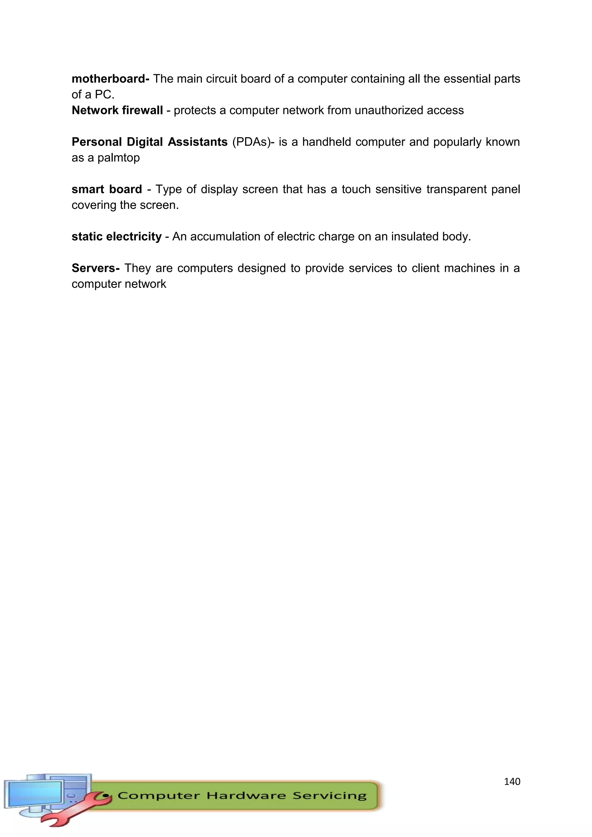140
motherboard- The main circuit board of a computer containing all the essential parts
of a PC.
Network firewall - protects a computer network from unauthorized access
Personal Digital Assistants (PDAs)- is a handheld computer and popularly known
as a palmtop
smart board - Type of display screen that has a touch sensitive transparent panel
covering the screen.
static electricity - An accumulation of electric charge on an insulated body.
Servers- They are computers designed to provide services to client machines in a
computer network
 