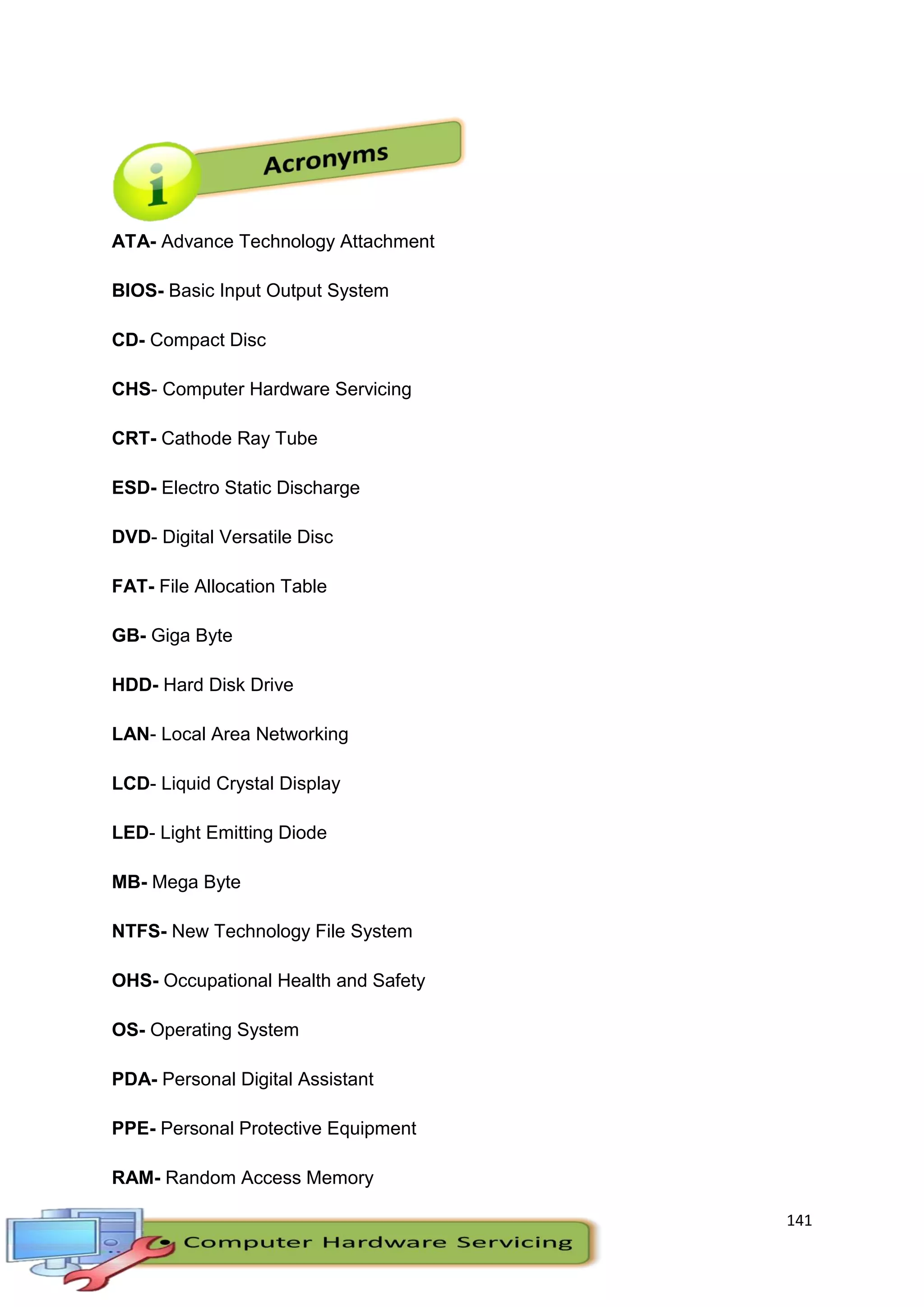 141
ATA- Advance Technology Attachment
BIOS- Basic Input Output System
CD- Compact Disc
CHS- Computer Hardware Servicing
CRT- Cathode Ray Tube
ESD- Electro Static Discharge
DVD- Digital Versatile Disc
FAT- File Allocation Table
GB- Giga Byte
HDD- Hard Disk Drive
LAN- Local Area Networking
LCD- Liquid Crystal Display
LED- Light Emitting Diode
MB- Mega Byte
NTFS- New Technology File System
OHS- Occupational Health and Safety
OS- Operating System
PDA- Personal Digital Assistant
PPE- Personal Protective Equipment
RAM- Random Access Memory
 