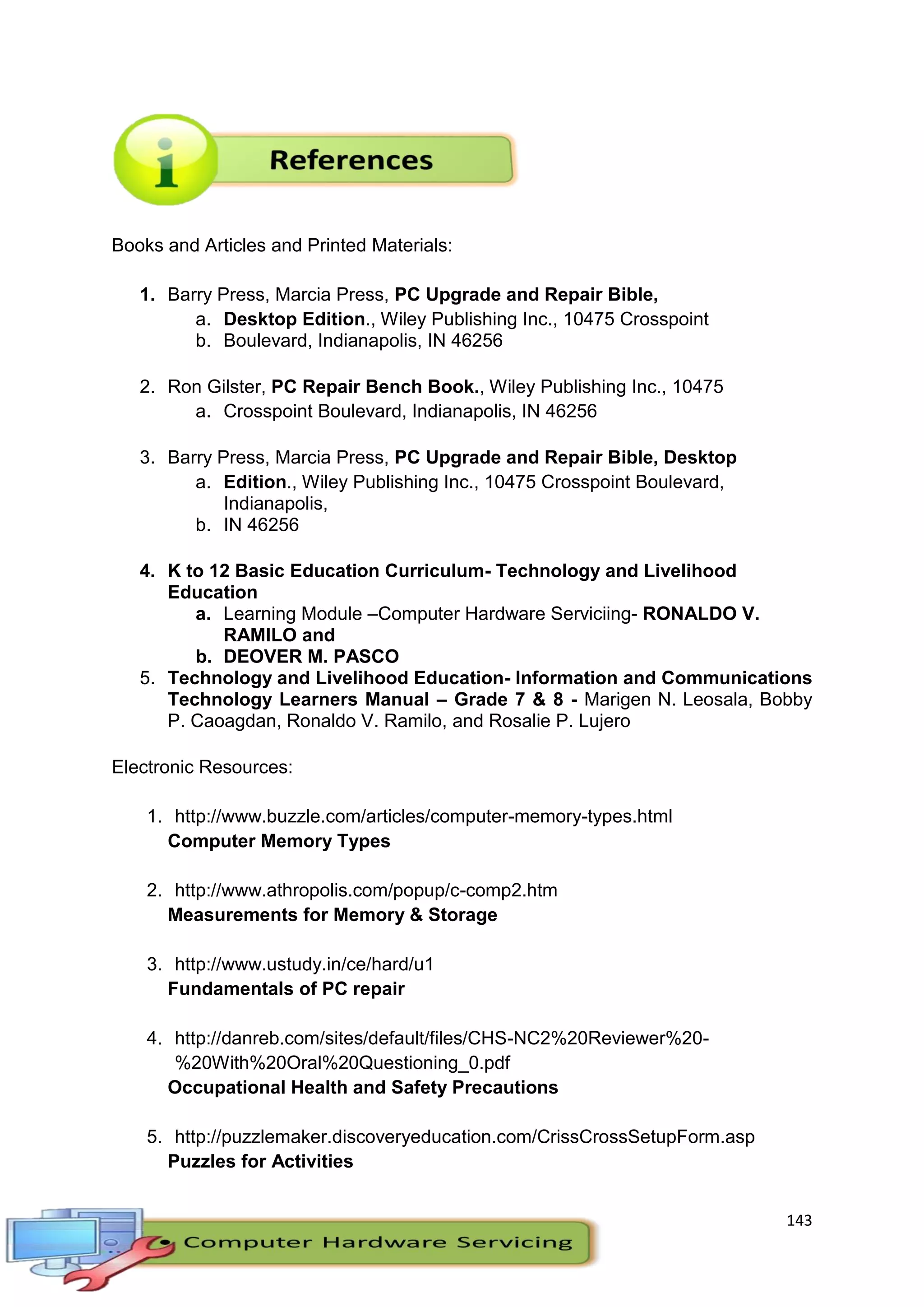 143
Books and Articles and Printed Materials:
1. Barry Press, Marcia Press, PC Upgrade and Repair Bible,
a. Desktop Edition., Wiley Publishing Inc., 10475 Crosspoint
b. Boulevard, Indianapolis, IN 46256
2. Ron Gilster, PC Repair Bench Book., Wiley Publishing Inc., 10475
a. Crosspoint Boulevard, Indianapolis, IN 46256
3. Barry Press, Marcia Press, PC Upgrade and Repair Bible, Desktop
a. Edition., Wiley Publishing Inc., 10475 Crosspoint Boulevard,
Indianapolis,
b. IN 46256
4. K to 12 Basic Education Curriculum- Technology and Livelihood
Education
a. Learning Module –Computer Hardware Serviciing- RONALDO V.
RAMILO and
b. DEOVER M. PASCO
5. Technology and Livelihood Education- Information and Communications
Technology Learners Manual – Grade 7 & 8 - Marigen N. Leosala, Bobby
P. Caoagdan, Ronaldo V. Ramilo, and Rosalie P. Lujero
Electronic Resources:
1. http://www.buzzle.com/articles/computer-memory-types.html
Computer Memory Types
2. http://www.athropolis.com/popup/c-comp2.htm
Measurements for Memory & Storage
3. http://www.ustudy.in/ce/hard/u1
Fundamentals of PC repair
4. http://danreb.com/sites/default/files/CHS-NC2%20Reviewer%20-
%20With%20Oral%20Questioning_0.pdf
Occupational Health and Safety Precautions
5. http://puzzlemaker.discoveryeducation.com/CrissCrossSetupForm.asp
Puzzles for Activities
 