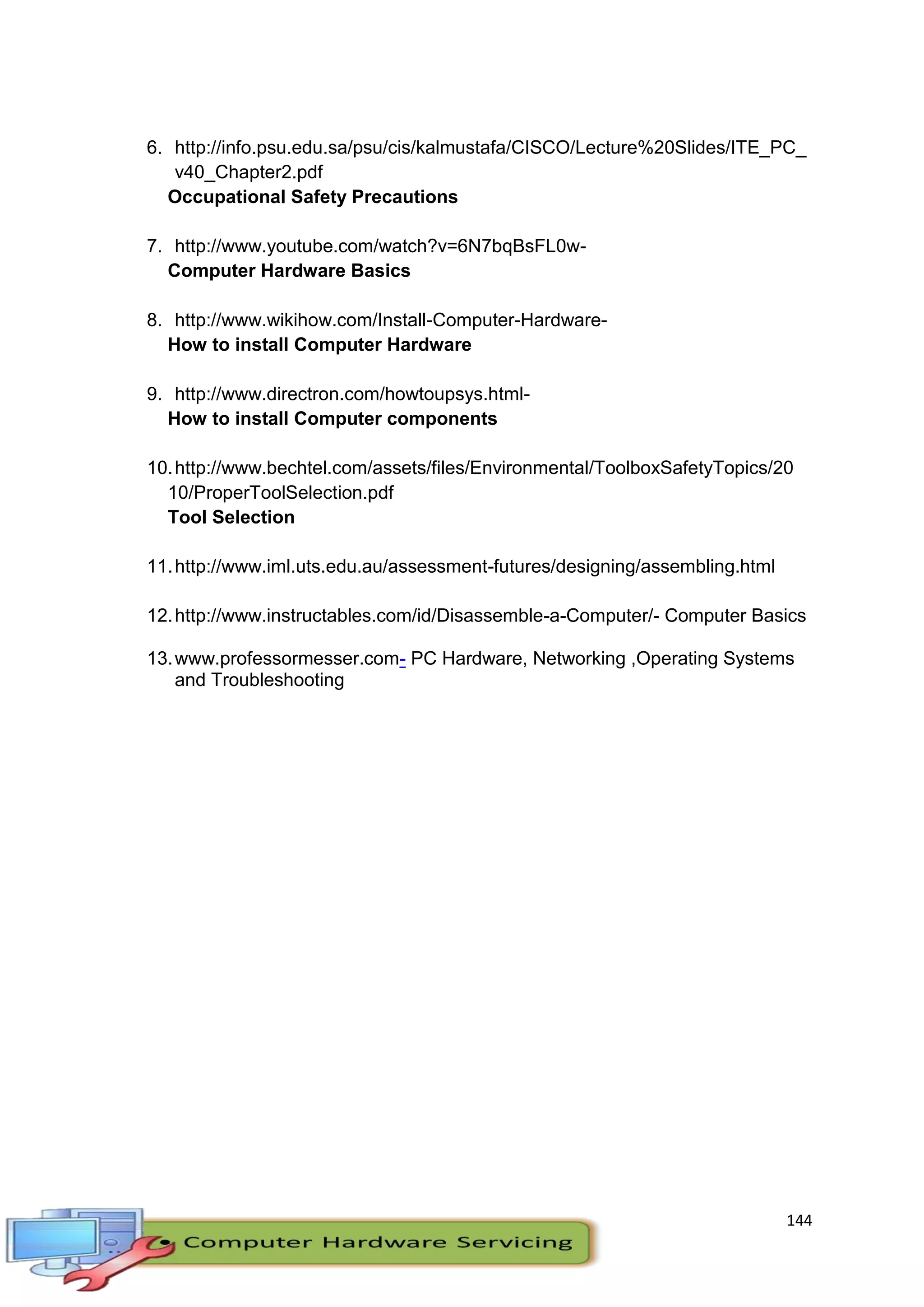144
6. http://info.psu.edu.sa/psu/cis/kalmustafa/CISCO/Lecture%20Slides/ITE_PC_
v40_Chapter2.pdf
Occupational Safety Precautions
7. http://www.youtube.com/watch?v=6N7bqBsFL0w-
Computer Hardware Basics
8. http://www.wikihow.com/Install-Computer-Hardware-
How to install Computer Hardware
9. http://www.directron.com/howtoupsys.html-
How to install Computer components
10.http://www.bechtel.com/assets/files/Environmental/ToolboxSafetyTopics/20
10/ProperToolSelection.pdf
Tool Selection
11.http://www.iml.uts.edu.au/assessment-futures/designing/assembling.html
12.http://www.instructables.com/id/Disassemble-a-Computer/- Computer Basics
13.www.professormesser.com- PC Hardware, Networking ,Operating Systems
and Troubleshooting
 