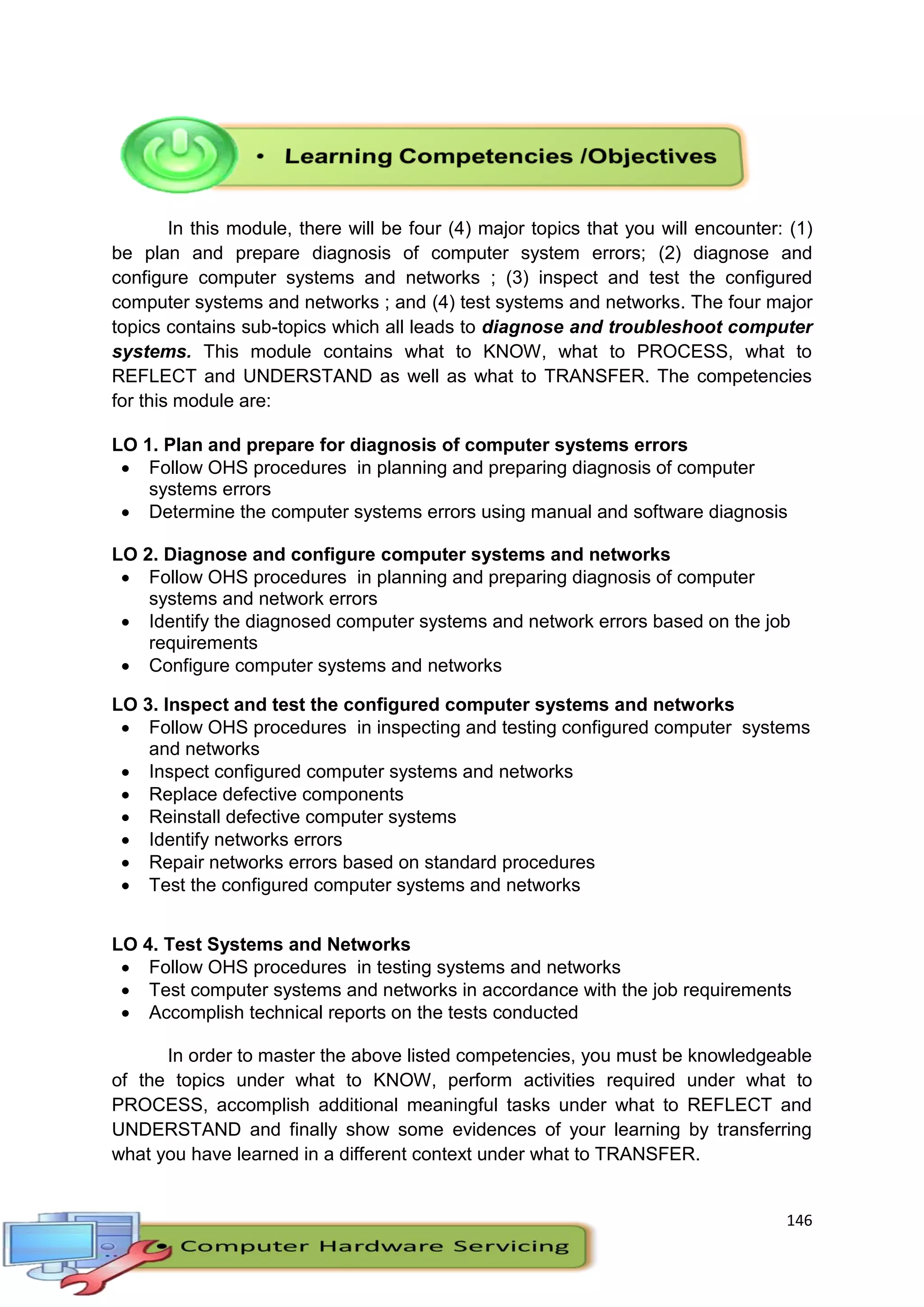 146
In this module, there will be four (4) major topics that you will encounter: (1)
be plan and prepare diagnosis of computer system errors; (2) diagnose and
configure computer systems and networks ; (3) inspect and test the configured
computer systems and networks ; and (4) test systems and networks. The four major
topics contains sub-topics which all leads to diagnose and troubleshoot computer
systems. This module contains what to KNOW, what to PROCESS, what to
REFLECT and UNDERSTAND as well as what to TRANSFER. The competencies
for this module are:
LO 1. Plan and prepare for diagnosis of computer systems errors
 Follow OHS procedures in planning and preparing diagnosis of computer
systems errors
 Determine the computer systems errors using manual and software diagnosis
LO 2. Diagnose and configure computer systems and networks
 Follow OHS procedures in planning and preparing diagnosis of computer
systems and network errors
 Identify the diagnosed computer systems and network errors based on the job
requirements
 Configure computer systems and networks
LO 3. Inspect and test the configured computer systems and networks
 Follow OHS procedures in inspecting and testing configured computer systems
and networks
 Inspect configured computer systems and networks
 Replace defective components
 Reinstall defective computer systems
 Identify networks errors
 Repair networks errors based on standard procedures
 Test the configured computer systems and networks
LO 4. Test Systems and Networks
 Follow OHS procedures in testing systems and networks
 Test computer systems and networks in accordance with the job requirements
 Accomplish technical reports on the tests conducted
In order to master the above listed competencies, you must be knowledgeable
of the topics under what to KNOW, perform activities required under what to
PROCESS, accomplish additional meaningful tasks under what to REFLECT and
UNDERSTAND and finally show some evidences of your learning by transferring
what you have learned in a different context under what to TRANSFER.
 
