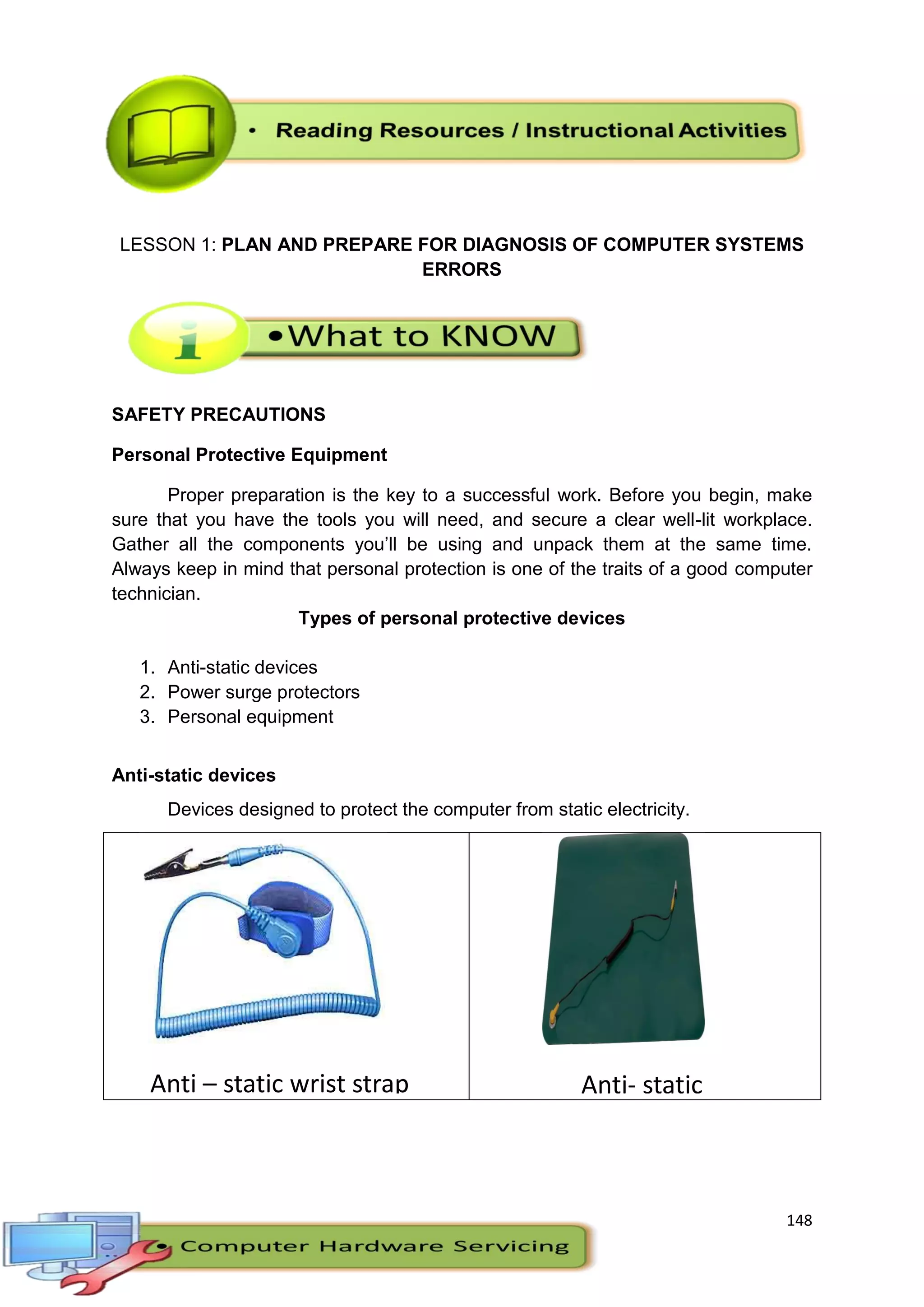 148
LESSON 1: PLAN AND PREPARE FOR DIAGNOSIS OF COMPUTER SYSTEMS
ERRORS
SAFETY PRECAUTIONS
Personal Protective Equipment
Proper preparation is the key to a successful work. Before you begin, make
sure that you have the tools you will need, and secure a clear well-lit workplace.
Gather all the components you’ll be using and unpack them at the same time.
Always keep in mind that personal protection is one of the traits of a good computer
technician.
Types of personal protective devices
1. Anti-static devices
2. Power surge protectors
3. Personal equipment
Anti-static devices
Devices designed to protect the computer from static electricity.
Anti – static wrist strap Anti- static
mat
 
