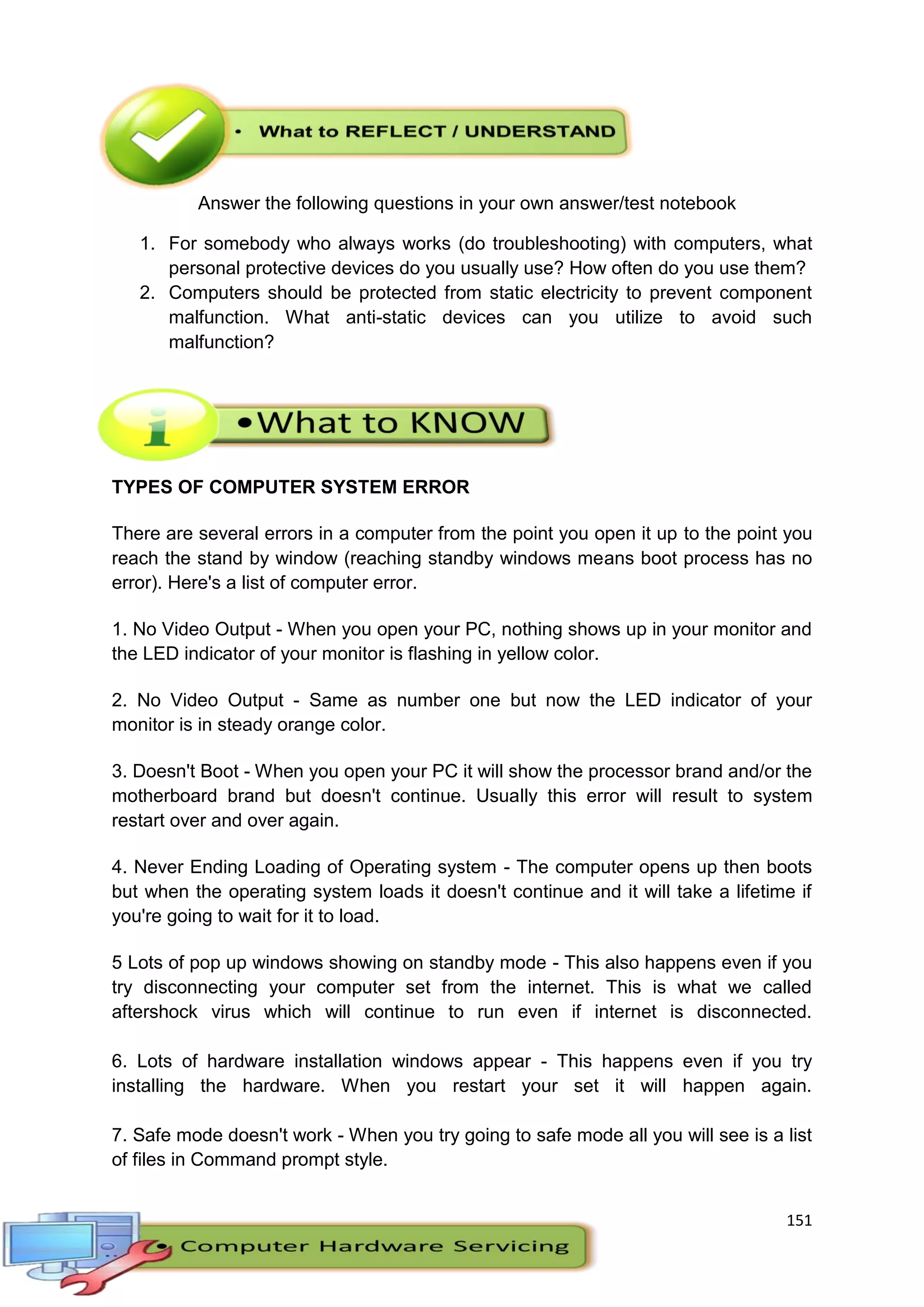 151
Answer the following questions in your own answer/test notebook
1. For somebody who always works (do troubleshooting) with computers, what
personal protective devices do you usually use? How often do you use them?
2. Computers should be protected from static electricity to prevent component
malfunction. What anti-static devices can you utilize to avoid such
malfunction?
TYPES OF COMPUTER SYSTEM ERROR
There are several errors in a computer from the point you open it up to the point you
reach the stand by window (reaching standby windows means boot process has no
error). Here's a list of computer error.
1. No Video Output - When you open your PC, nothing shows up in your monitor and
the LED indicator of your monitor is flashing in yellow color.
2. No Video Output - Same as number one but now the LED indicator of your
monitor is in steady orange color.
3. Doesn't Boot - When you open your PC it will show the processor brand and/or the
motherboard brand but doesn't continue. Usually this error will result to system
restart over and over again.
4. Never Ending Loading of Operating system - The computer opens up then boots
but when the operating system loads it doesn't continue and it will take a lifetime if
you're going to wait for it to load.
5 Lots of pop up windows showing on standby mode - This also happens even if you
try disconnecting your computer set from the internet. This is what we called
aftershock virus which will continue to run even if internet is disconnected.
6. Lots of hardware installation windows appear - This happens even if you try
installing the hardware. When you restart your set it will happen again.
7. Safe mode doesn't work - When you try going to safe mode all you will see is a list
of files in Command prompt style.
 