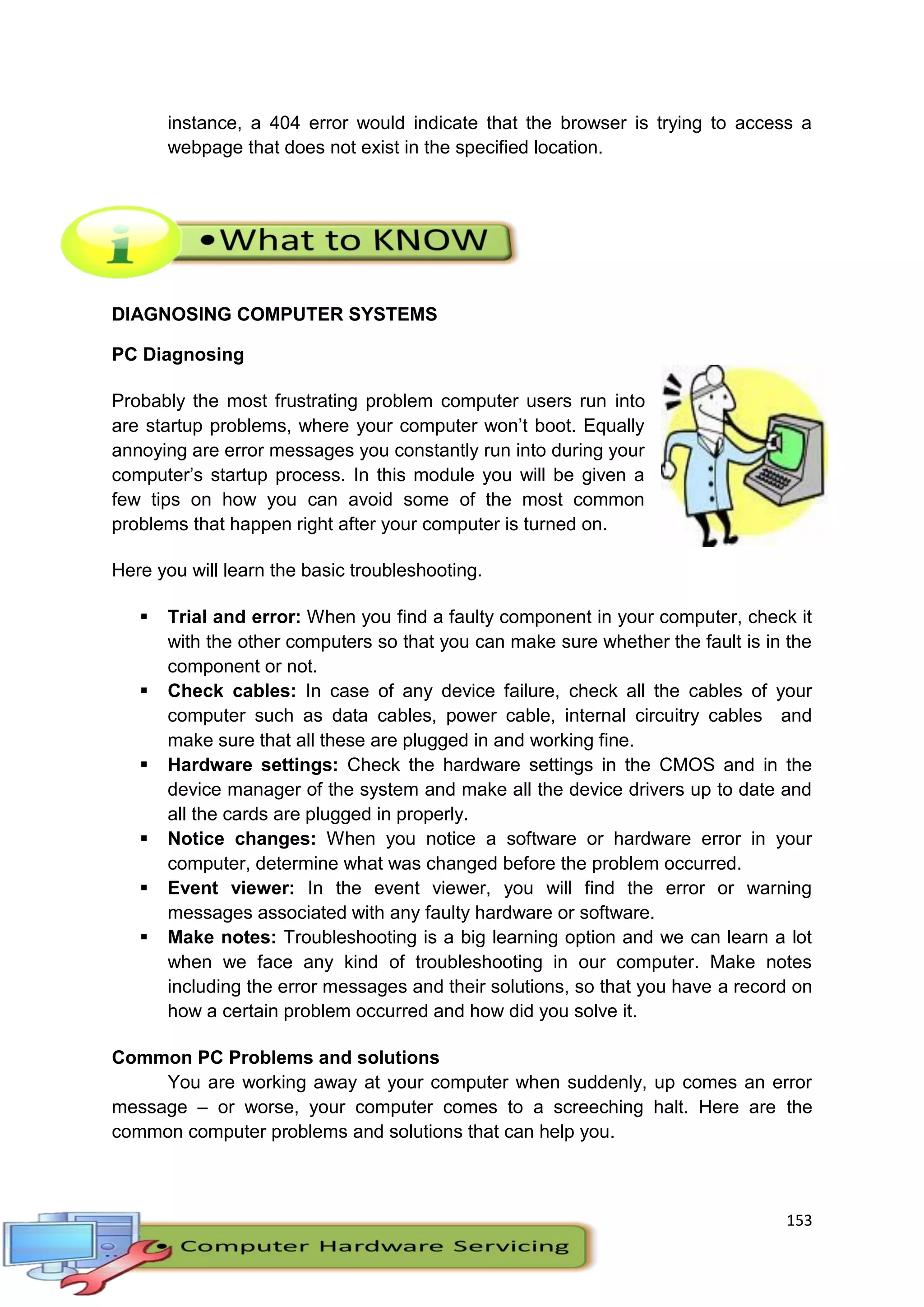 153
instance, a 404 error would indicate that the browser is trying to access a
webpage that does not exist in the specified location.
DIAGNOSING COMPUTER SYSTEMS
PC Diagnosing
Probably the most frustrating problem computer users run into
are startup problems, where your computer won’t boot. Equally
annoying are error messages you constantly run into during your
computer’s startup process. In this module you will be given a
few tips on how you can avoid some of the most common
problems that happen right after your computer is turned on.
Here you will learn the basic troubleshooting.
 Trial and error: When you find a faulty component in your computer, check it
with the other computers so that you can make sure whether the fault is in the
component or not.
 Check cables: In case of any device failure, check all the cables of your
computer such as data cables, power cable, internal circuitry cables and
make sure that all these are plugged in and working fine.
 Hardware settings: Check the hardware settings in the CMOS and in the
device manager of the system and make all the device drivers up to date and
all the cards are plugged in properly.
 Notice changes: When you notice a software or hardware error in your
computer, determine what was changed before the problem occurred.
 Event viewer: In the event viewer, you will find the error or warning
messages associated with any faulty hardware or software.
 Make notes: Troubleshooting is a big learning option and we can learn a lot
when we face any kind of troubleshooting in our computer. Make notes
including the error messages and their solutions, so that you have a record on
how a certain problem occurred and how did you solve it.
Common PC Problems and solutions
You are working away at your computer when suddenly, up comes an error
message – or worse, your computer comes to a screeching halt. Here are the
common computer problems and solutions that can help you.
 