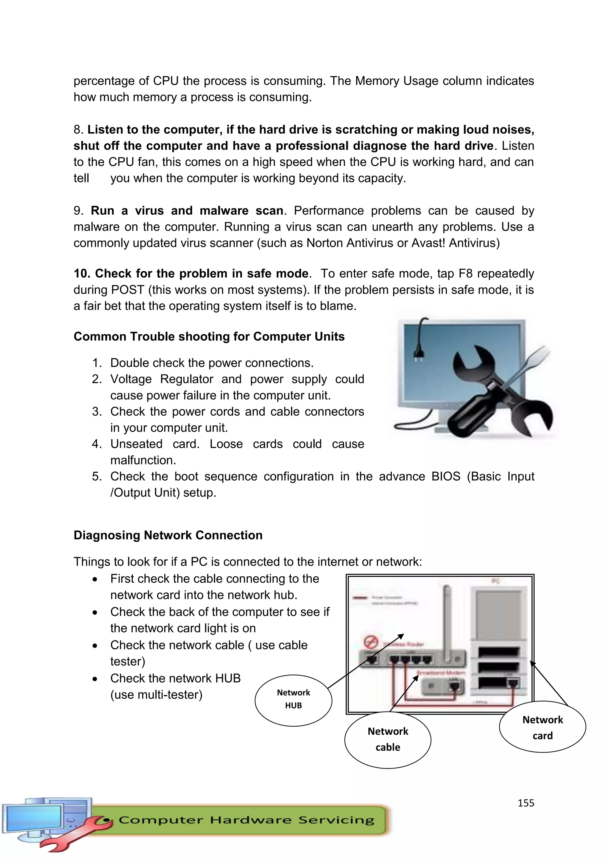 155
Network
HUB
Network
cable
Network
card
percentage of CPU the process is consuming. The Memory Usage column indicates
how much memory a process is consuming.
8. Listen to the computer, if the hard drive is scratching or making loud noises,
shut off the computer and have a professional diagnose the hard drive. Listen
to the CPU fan, this comes on a high speed when the CPU is working hard, and can
tell you when the computer is working beyond its capacity.
9. Run a virus and malware scan. Performance problems can be caused by
malware on the computer. Running a virus scan can unearth any problems. Use a
commonly updated virus scanner (such as Norton Antivirus or Avast! Antivirus)
10. Check for the problem in safe mode. To enter safe mode, tap F8 repeatedly
during POST (this works on most systems). If the problem persists in safe mode, it is
a fair bet that the operating system itself is to blame.
Common Trouble shooting for Computer Units
1. Double check the power connections.
2. Voltage Regulator and power supply could
cause power failure in the computer unit.
3. Check the power cords and cable connectors
in your computer unit.
4. Unseated card. Loose cards could cause
malfunction.
5. Check the boot sequence configuration in the advance BIOS (Basic Input
/Output Unit) setup.
Diagnosing Network Connection
Things to look for if a PC is connected to the internet or network:
 First check the cable connecting to the
network card into the network hub.
 Check the back of the computer to see if
the network card light is on
 Check the network cable ( use cable
tester)
 Check the network HUB
(use multi-tester)
 
