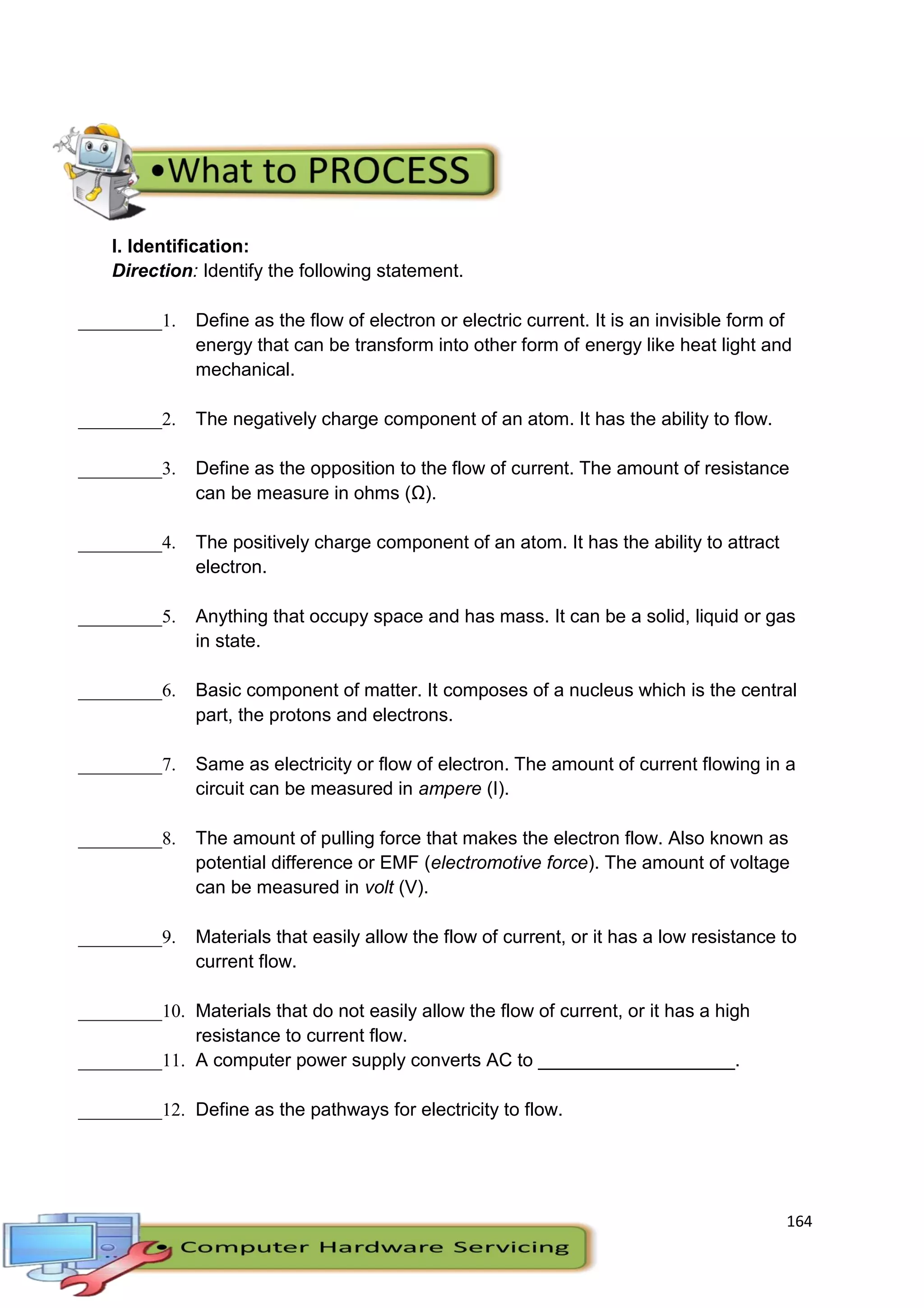 164
I. Identification:
Direction: Identify the following statement.
_________1. Define as the flow of electron or electric current. It is an invisible form of
energy that can be transform into other form of energy like heat light and
mechanical.
_________2. The negatively charge component of an atom. It has the ability to flow.
_________3. Define as the opposition to the flow of current. The amount of resistance
can be measure in ohms (Ω).
_________4. The positively charge component of an atom. It has the ability to attract
electron.
_________5. Anything that occupy space and has mass. It can be a solid, liquid or gas
in state.
_________6. Basic component of matter. It composes of a nucleus which is the central
part, the protons and electrons.
_________7. Same as electricity or flow of electron. The amount of current flowing in a
circuit can be measured in ampere (I).
_________8. The amount of pulling force that makes the electron flow. Also known as
potential difference or EMF (electromotive force). The amount of voltage
can be measured in volt (V).
_________9. Materials that easily allow the flow of current, or it has a low resistance to
current flow.
_________10. Materials that do not easily allow the flow of current, or it has a high
resistance to current flow.
_________11. A computer power supply converts AC to ___________________.
_________12. Define as the pathways for electricity to flow.
 