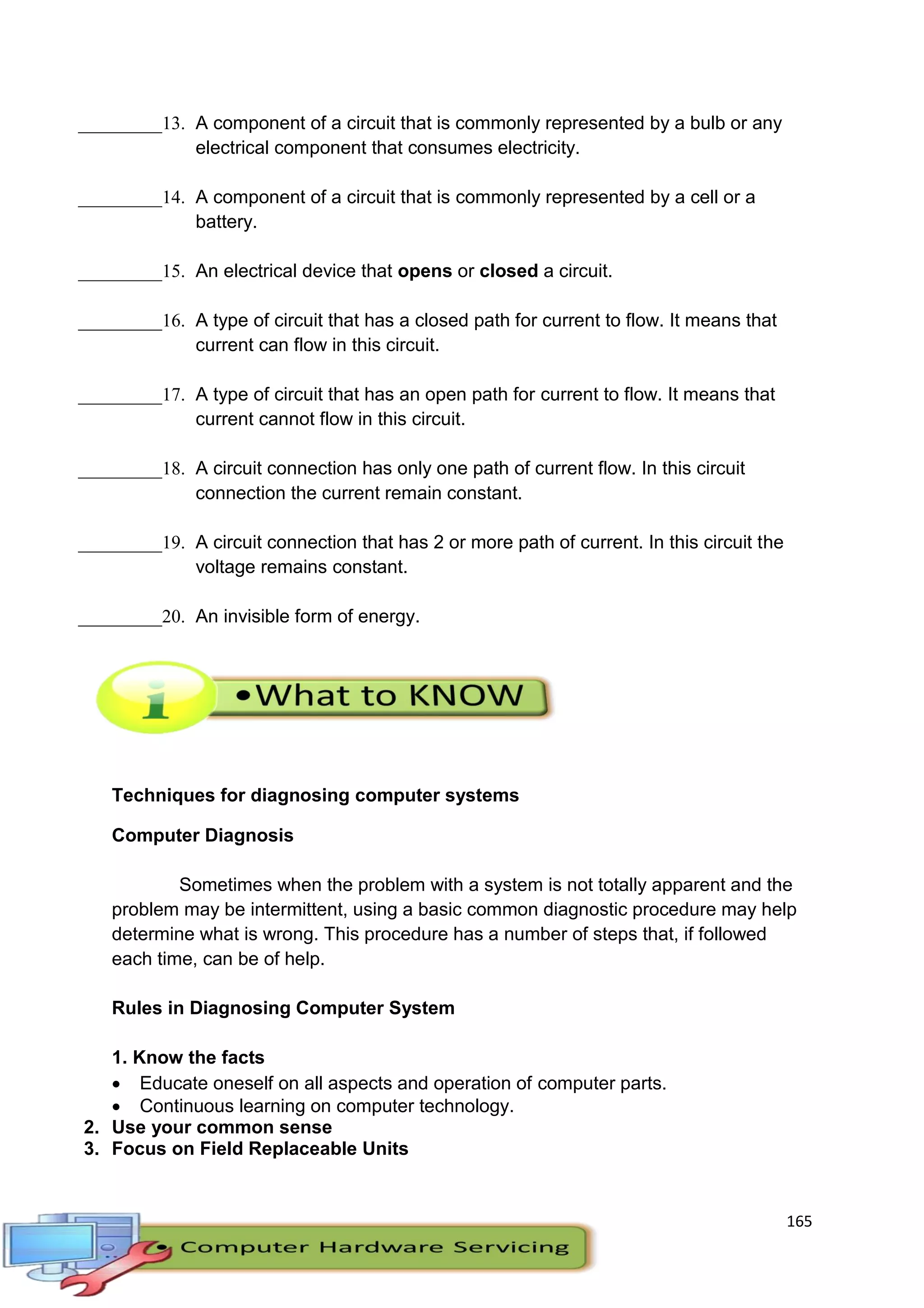 165
_________13. A component of a circuit that is commonly represented by a bulb or any
electrical component that consumes electricity.
_________14. A component of a circuit that is commonly represented by a cell or a
battery.
_________15. An electrical device that opens or closed a circuit.
_________16. A type of circuit that has a closed path for current to flow. It means that
current can flow in this circuit.
_________17. A type of circuit that has an open path for current to flow. It means that
current cannot flow in this circuit.
_________18. A circuit connection has only one path of current flow. In this circuit
connection the current remain constant.
_________19. A circuit connection that has 2 or more path of current. In this circuit the
voltage remains constant.
_________20. An invisible form of energy.
Techniques for diagnosing computer systems
Computer Diagnosis
Sometimes when the problem with a system is not totally apparent and the
problem may be intermittent, using a basic common diagnostic procedure may help
determine what is wrong. This procedure has a number of steps that, if followed
each time, can be of help.
Rules in Diagnosing Computer System
1. Know the facts
 Educate oneself on all aspects and operation of computer parts.
 Continuous learning on computer technology.
2. Use your common sense
3. Focus on Field Replaceable Units
 