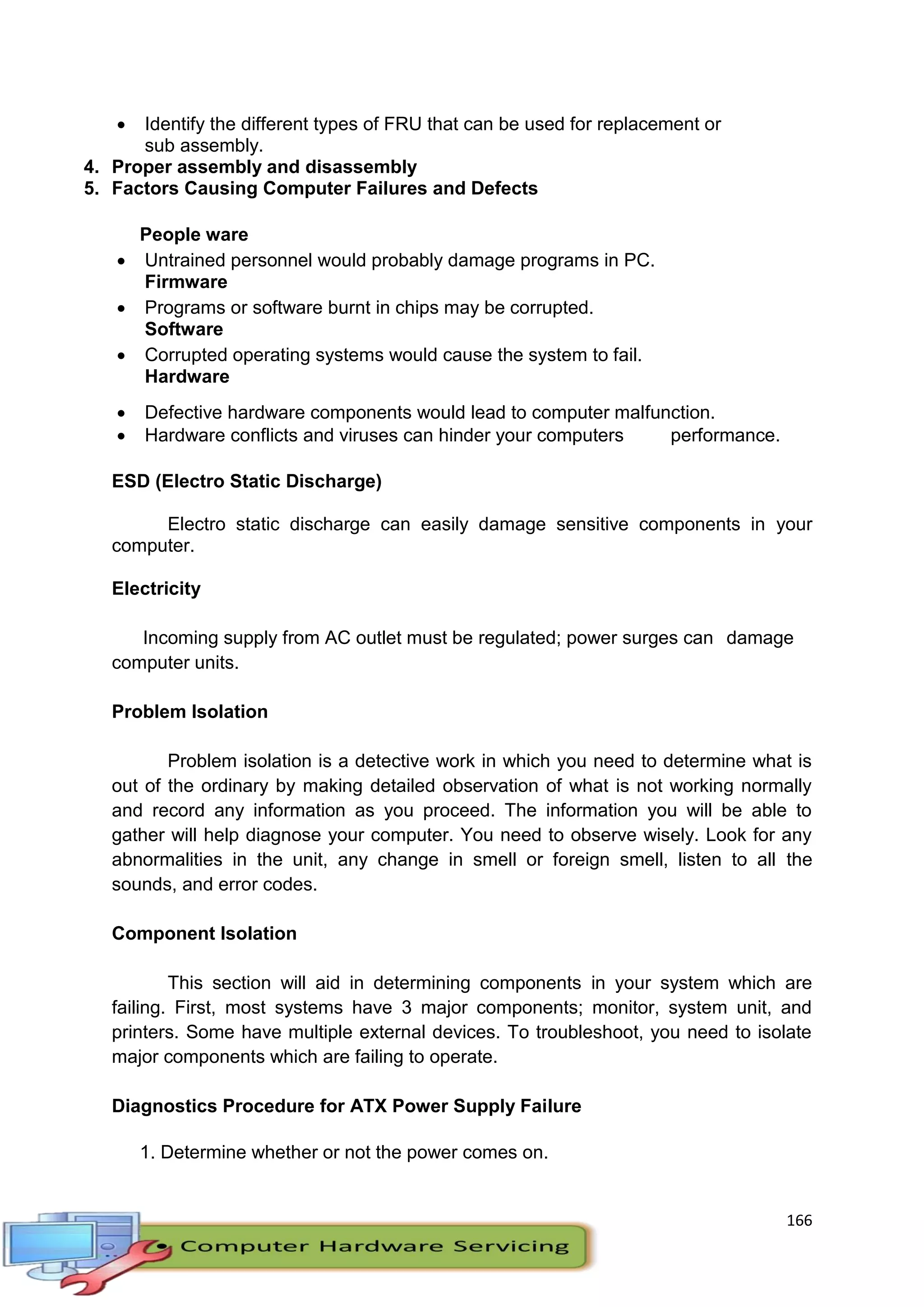 166
 Identify the different types of FRU that can be used for replacement or
sub assembly.
4. Proper assembly and disassembly
5. Factors Causing Computer Failures and Defects
People ware
 Untrained personnel would probably damage programs in PC.
Firmware
 Programs or software burnt in chips may be corrupted.
Software
 Corrupted operating systems would cause the system to fail.
Hardware
 Defective hardware components would lead to computer malfunction.
 Hardware conflicts and viruses can hinder your computers performance.
ESD (Electro Static Discharge)
Electro static discharge can easily damage sensitive components in your
computer.
Electricity
Incoming supply from AC outlet must be regulated; power surges can damage
computer units.
Problem Isolation
Problem isolation is a detective work in which you need to determine what is
out of the ordinary by making detailed observation of what is not working normally
and record any information as you proceed. The information you will be able to
gather will help diagnose your computer. You need to observe wisely. Look for any
abnormalities in the unit, any change in smell or foreign smell, listen to all the
sounds, and error codes.
Component Isolation
This section will aid in determining components in your system which are
failing. First, most systems have 3 major components; monitor, system unit, and
printers. Some have multiple external devices. To troubleshoot, you need to isolate
major components which are failing to operate.
Diagnostics Procedure for ATX Power Supply Failure
1. Determine whether or not the power comes on.
 