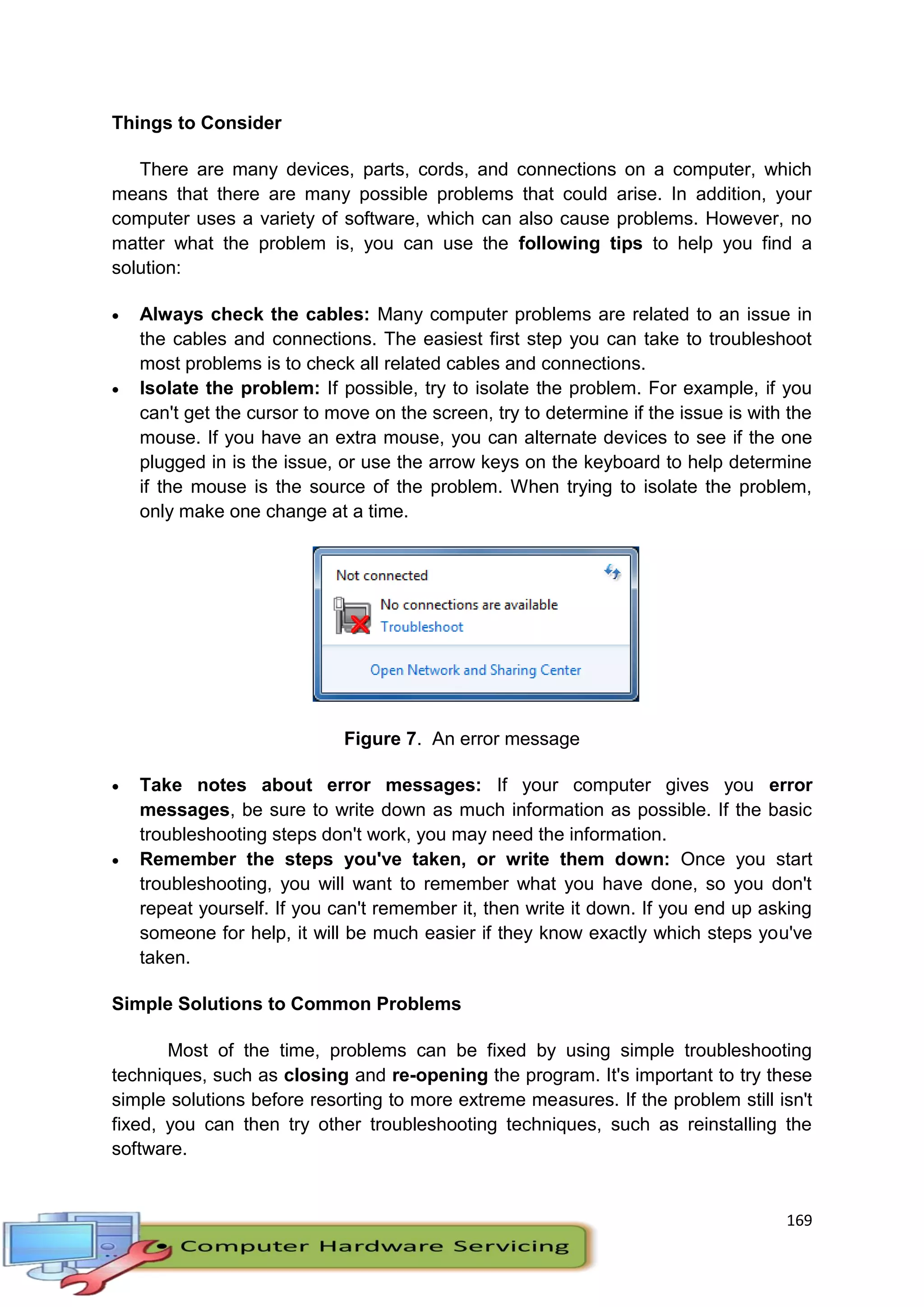 169
Things to Consider
There are many devices, parts, cords, and connections on a computer, which
means that there are many possible problems that could arise. In addition, your
computer uses a variety of software, which can also cause problems. However, no
matter what the problem is, you can use the following tips to help you find a
solution:
 Always check the cables: Many computer problems are related to an issue in
the cables and connections. The easiest first step you can take to troubleshoot
most problems is to check all related cables and connections.
 Isolate the problem: If possible, try to isolate the problem. For example, if you
can't get the cursor to move on the screen, try to determine if the issue is with the
mouse. If you have an extra mouse, you can alternate devices to see if the one
plugged in is the issue, or use the arrow keys on the keyboard to help determine
if the mouse is the source of the problem. When trying to isolate the problem,
only make one change at a time.
Figure 7. An error message
 Take notes about error messages: If your computer gives you error
messages, be sure to write down as much information as possible. If the basic
troubleshooting steps don't work, you may need the information.
 Remember the steps you've taken, or write them down: Once you start
troubleshooting, you will want to remember what you have done, so you don't
repeat yourself. If you can't remember it, then write it down. If you end up asking
someone for help, it will be much easier if they know exactly which steps you've
taken.
Simple Solutions to Common Problems
Most of the time, problems can be fixed by using simple troubleshooting
techniques, such as closing and re-opening the program. It's important to try these
simple solutions before resorting to more extreme measures. If the problem still isn't
fixed, you can then try other troubleshooting techniques, such as reinstalling the
software.
 