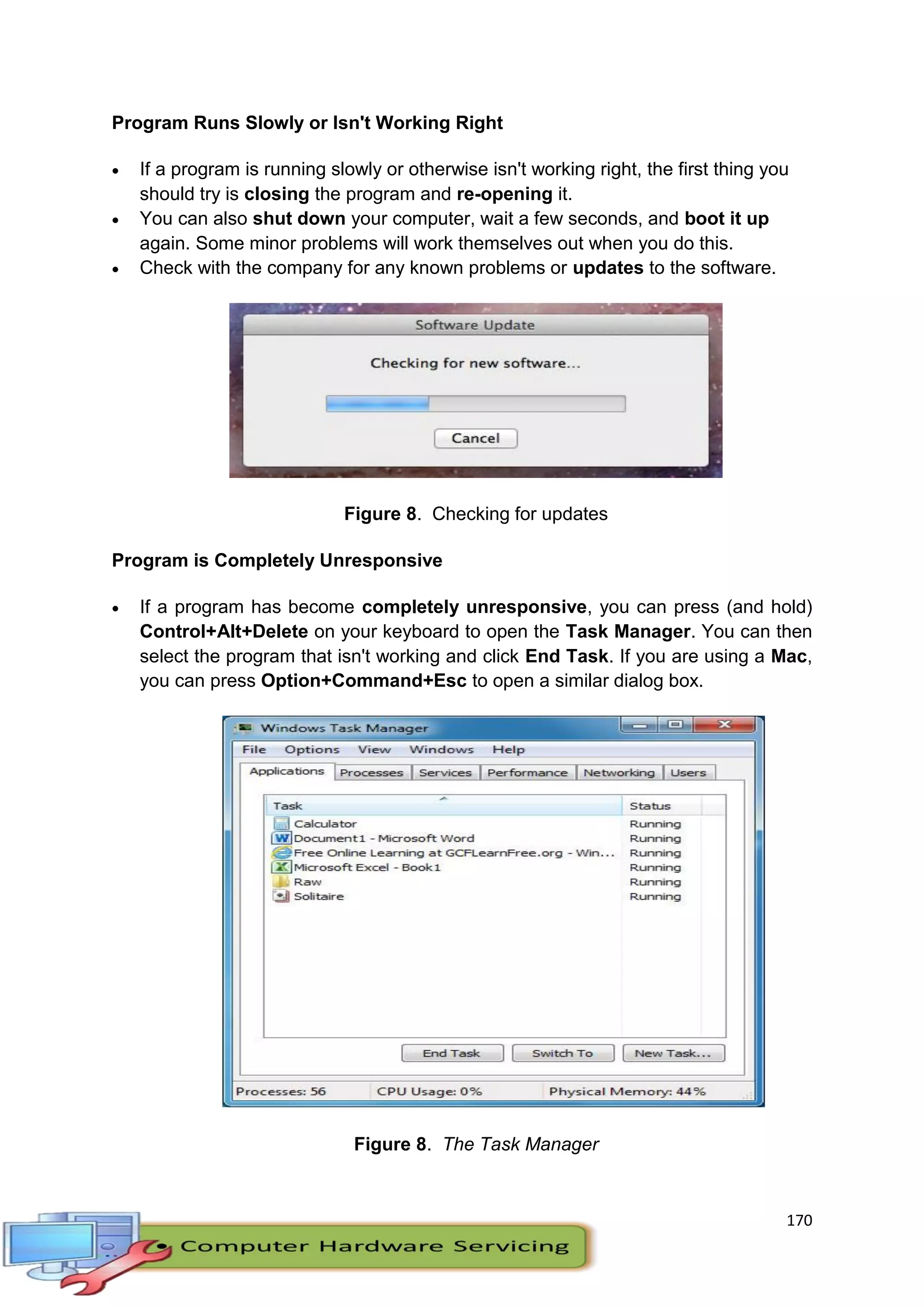 170
Program Runs Slowly or Isn't Working Right
 If a program is running slowly or otherwise isn't working right, the first thing you
should try is closing the program and re-opening it.
 You can also shut down your computer, wait a few seconds, and boot it up
again. Some minor problems will work themselves out when you do this.
 Check with the company for any known problems or updates to the software.
Figure 8. Checking for updates
Program is Completely Unresponsive
 If a program has become completely unresponsive, you can press (and hold)
Control+Alt+Delete on your keyboard to open the Task Manager. You can then
select the program that isn't working and click End Task. If you are using a Mac,
you can press Option+Command+Esc to open a similar dialog box.
Figure 8. The Task Manager
 