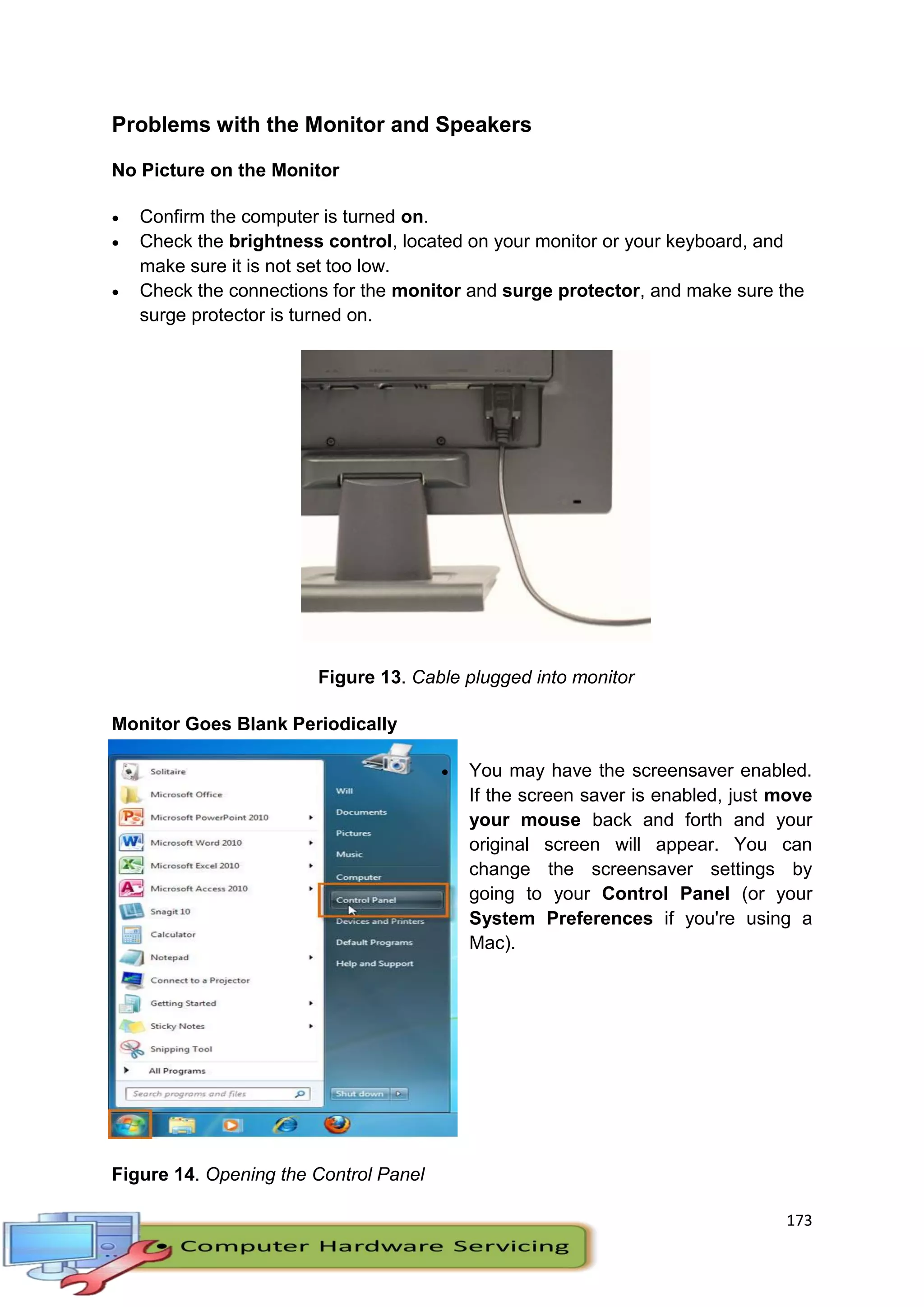 173
Problems with the Monitor and Speakers
No Picture on the Monitor
 Confirm the computer is turned on.
 Check the brightness control, located on your monitor or your keyboard, and
make sure it is not set too low.
 Check the connections for the monitor and surge protector, and make sure the
surge protector is turned on.
Figure 13. Cable plugged into monitor
Monitor Goes Blank Periodically
 You may have the screensaver enabled.
If the screen saver is enabled, just move
your mouse back and forth and your
original screen will appear. You can
change the screensaver settings by
going to your Control Panel (or your
System Preferences if you're using a
Mac).
Figure 14. Opening the Control Panel
 