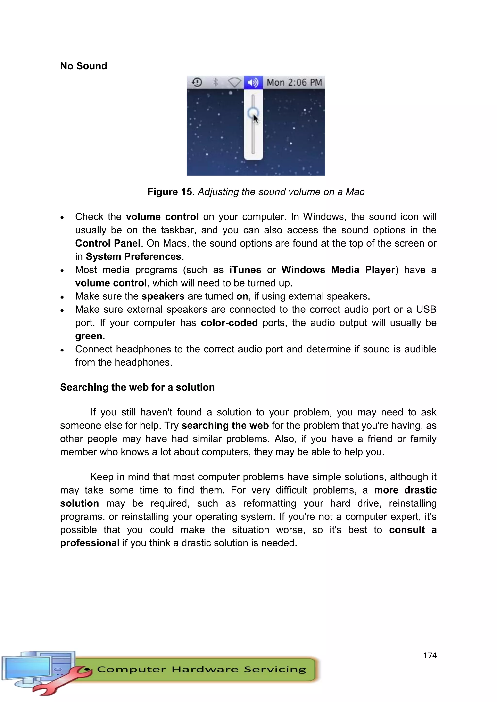 174
No Sound
Figure 15. Adjusting the sound volume on a Mac
 Check the volume control on your computer. In Windows, the sound icon will
usually be on the taskbar, and you can also access the sound options in the
Control Panel. On Macs, the sound options are found at the top of the screen or
in System Preferences.
 Most media programs (such as iTunes or Windows Media Player) have a
volume control, which will need to be turned up.
 Make sure the speakers are turned on, if using external speakers.
 Make sure external speakers are connected to the correct audio port or a USB
port. If your computer has color-coded ports, the audio output will usually be
green.
 Connect headphones to the correct audio port and determine if sound is audible
from the headphones.
Searching the web for a solution
If you still haven't found a solution to your problem, you may need to ask
someone else for help. Try searching the web for the problem that you're having, as
other people may have had similar problems. Also, if you have a friend or family
member who knows a lot about computers, they may be able to help you.
Keep in mind that most computer problems have simple solutions, although it
may take some time to find them. For very difficult problems, a more drastic
solution may be required, such as reformatting your hard drive, reinstalling
programs, or reinstalling your operating system. If you're not a computer expert, it's
possible that you could make the situation worse, so it's best to consult a
professional if you think a drastic solution is needed.
 