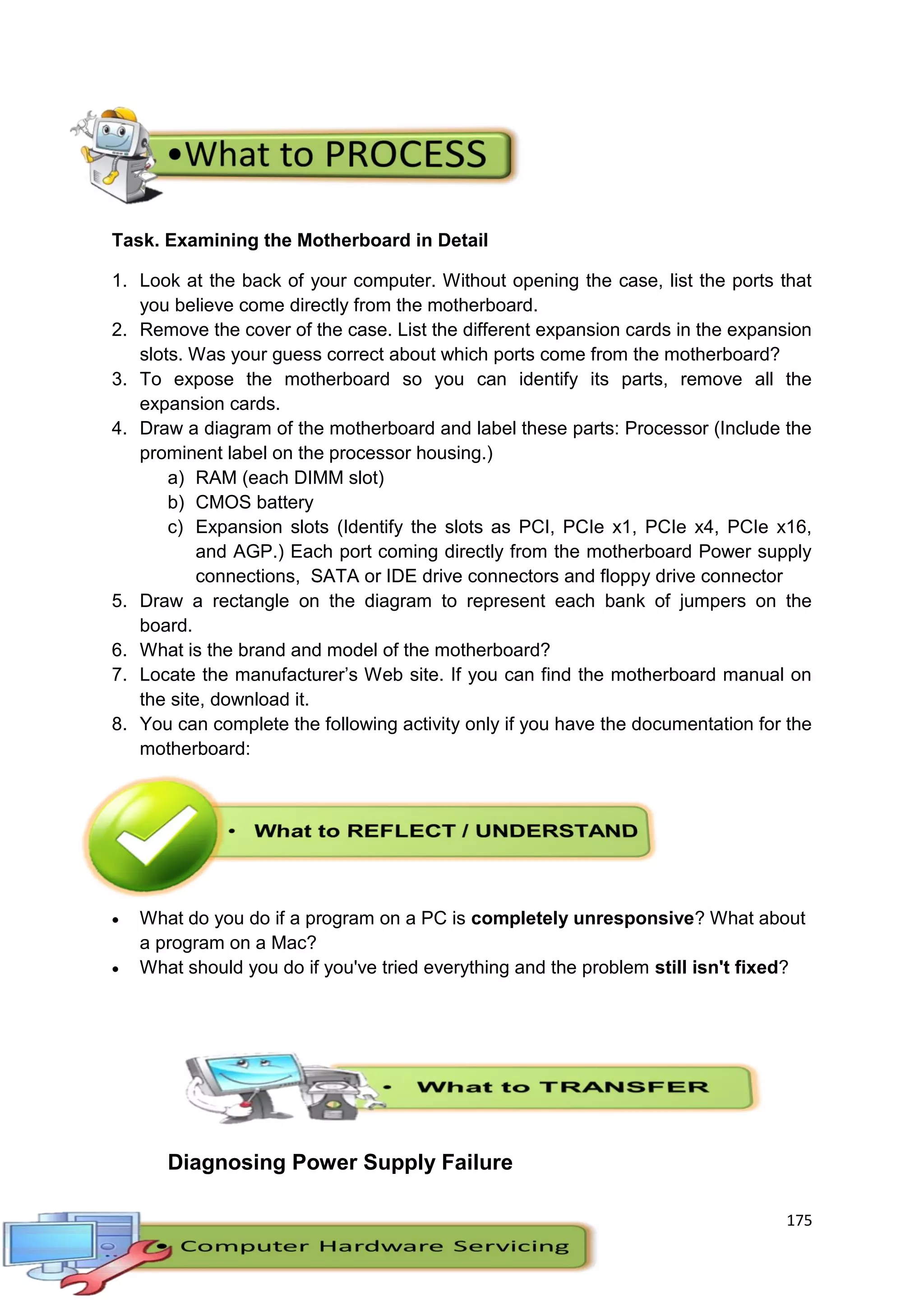 175
Task. Examining the Motherboard in Detail
1. Look at the back of your computer. Without opening the case, list the ports that
you believe come directly from the motherboard.
2. Remove the cover of the case. List the different expansion cards in the expansion
slots. Was your guess correct about which ports come from the motherboard?
3. To expose the motherboard so you can identify its parts, remove all the
expansion cards.
4. Draw a diagram of the motherboard and label these parts: Processor (Include the
prominent label on the processor housing.)
a) RAM (each DIMM slot)
b) CMOS battery
c) Expansion slots (Identify the slots as PCI, PCIe x1, PCIe x4, PCIe x16,
and AGP.) Each port coming directly from the motherboard Power supply
connections, SATA or IDE drive connectors and floppy drive connector
5. Draw a rectangle on the diagram to represent each bank of jumpers on the
board.
6. What is the brand and model of the motherboard?
7. Locate the manufacturer’s Web site. If you can find the motherboard manual on
the site, download it.
8. You can complete the following activity only if you have the documentation for the
motherboard:
 What do you do if a program on a PC is completely unresponsive? What about
a program on a Mac?
 What should you do if you've tried everything and the problem still isn't fixed?
Diagnosing Power Supply Failure
 