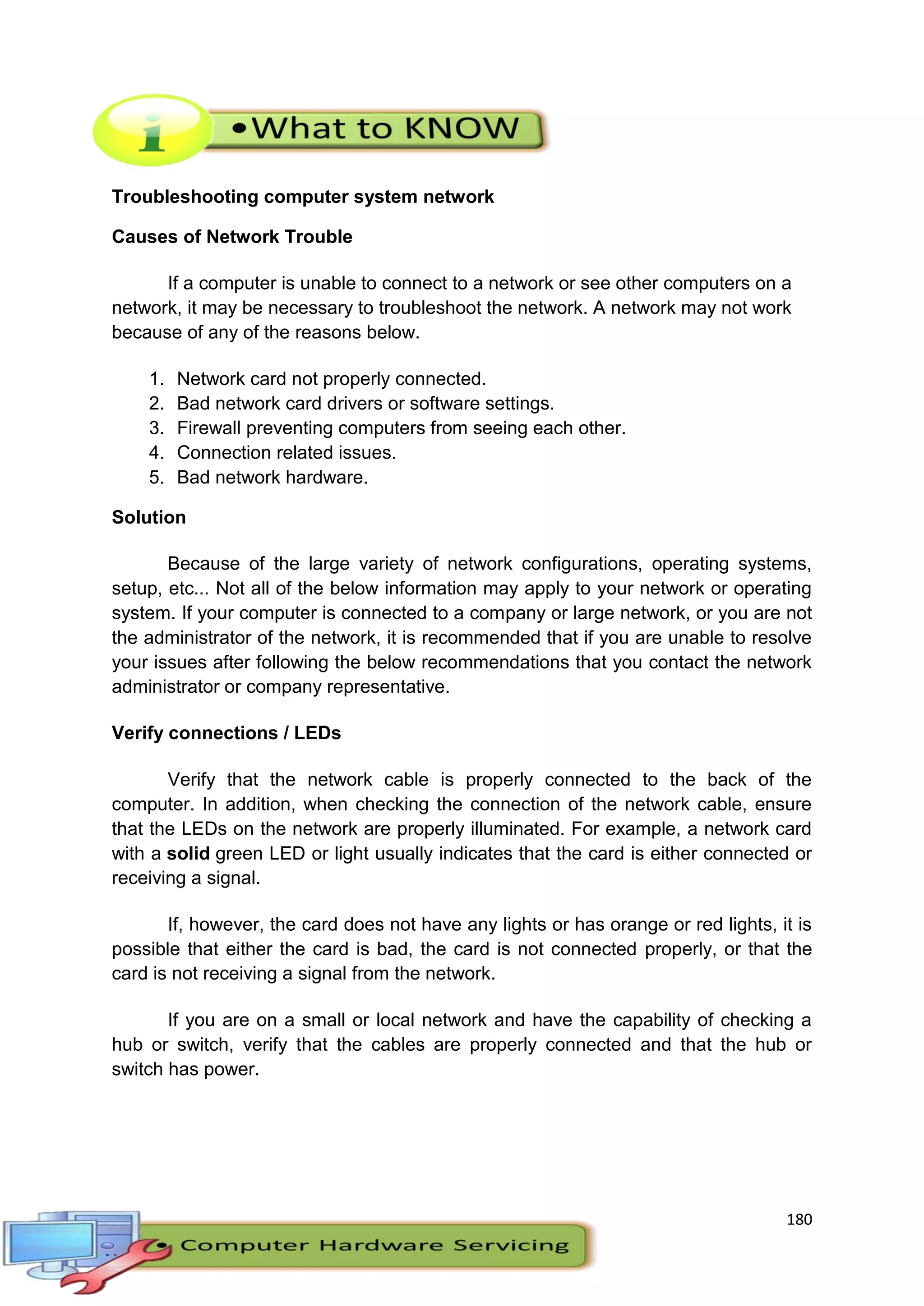 180
Troubleshooting computer system network
Causes of Network Trouble
If a computer is unable to connect to a network or see other computers on a
network, it may be necessary to troubleshoot the network. A network may not work
because of any of the reasons below.
1. Network card not properly connected.
2. Bad network card drivers or software settings.
3. Firewall preventing computers from seeing each other.
4. Connection related issues.
5. Bad network hardware.
Solution
Because of the large variety of network configurations, operating systems,
setup, etc... Not all of the below information may apply to your network or operating
system. If your computer is connected to a company or large network, or you are not
the administrator of the network, it is recommended that if you are unable to resolve
your issues after following the below recommendations that you contact the network
administrator or company representative.
Verify connections / LEDs
Verify that the network cable is properly connected to the back of the
computer. In addition, when checking the connection of the network cable, ensure
that the LEDs on the network are properly illuminated. For example, a network card
with a solid green LED or light usually indicates that the card is either connected or
receiving a signal.
If, however, the card does not have any lights or has orange or red lights, it is
possible that either the card is bad, the card is not connected properly, or that the
card is not receiving a signal from the network.
If you are on a small or local network and have the capability of checking a
hub or switch, verify that the cables are properly connected and that the hub or
switch has power.
 