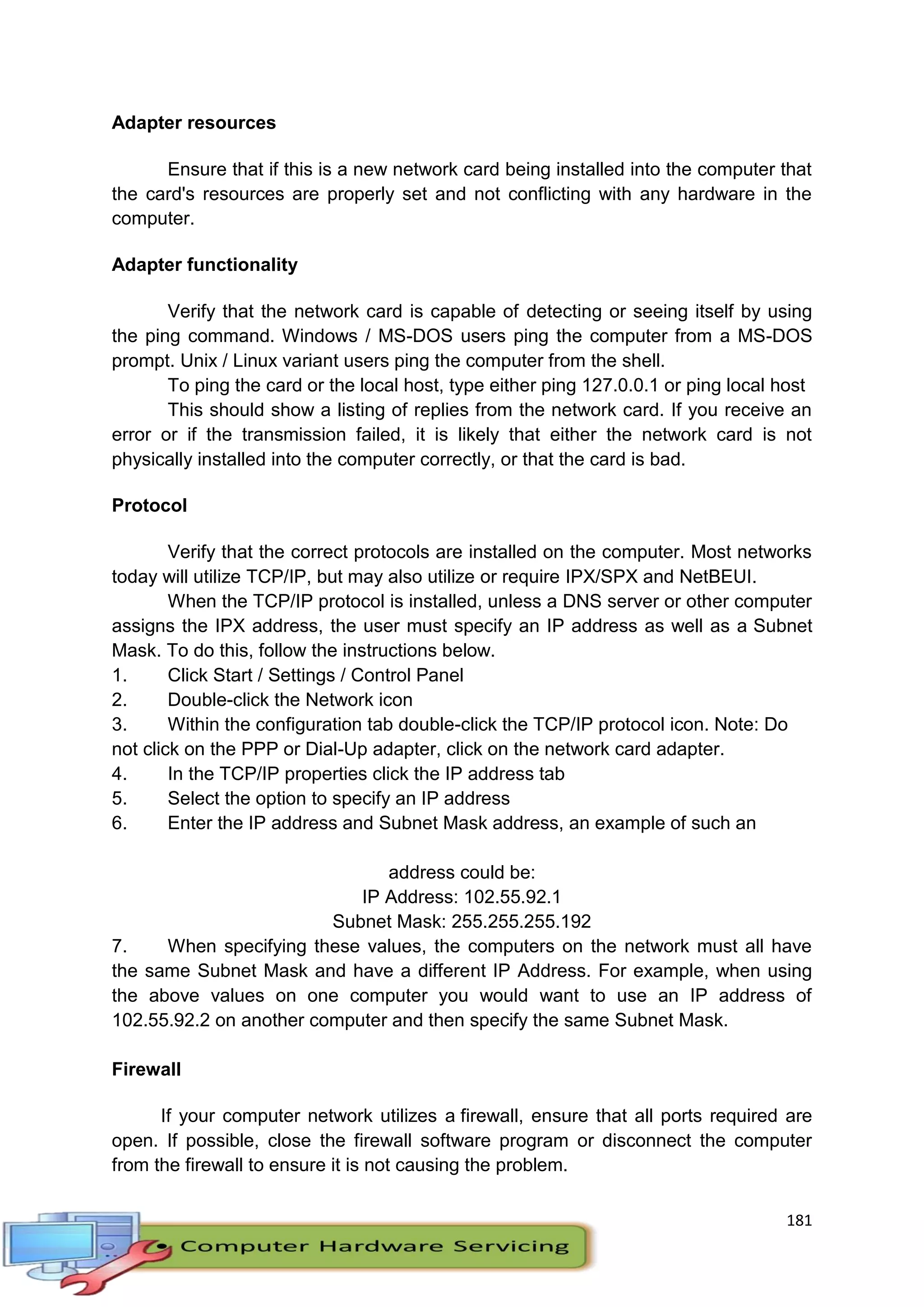 181
Adapter resources
Ensure that if this is a new network card being installed into the computer that
the card's resources are properly set and not conflicting with any hardware in the
computer.
Adapter functionality
Verify that the network card is capable of detecting or seeing itself by using
the ping command. Windows / MS-DOS users ping the computer from a MS-DOS
prompt. Unix / Linux variant users ping the computer from the shell.
To ping the card or the local host, type either ping 127.0.0.1 or ping local host
This should show a listing of replies from the network card. If you receive an
error or if the transmission failed, it is likely that either the network card is not
physically installed into the computer correctly, or that the card is bad.
Protocol
Verify that the correct protocols are installed on the computer. Most networks
today will utilize TCP/IP, but may also utilize or require IPX/SPX and NetBEUI.
When the TCP/IP protocol is installed, unless a DNS server or other computer
assigns the IPX address, the user must specify an IP address as well as a Subnet
Mask. To do this, follow the instructions below.
1. Click Start / Settings / Control Panel
2. Double-click the Network icon
3. Within the configuration tab double-click the TCP/IP protocol icon. Note: Do
not click on the PPP or Dial-Up adapter, click on the network card adapter.
4. In the TCP/IP properties click the IP address tab
5. Select the option to specify an IP address
6. Enter the IP address and Subnet Mask address, an example of such an
address could be:
IP Address: 102.55.92.1
Subnet Mask: 255.255.255.192
7. When specifying these values, the computers on the network must all have
the same Subnet Mask and have a different IP Address. For example, when using
the above values on one computer you would want to use an IP address of
102.55.92.2 on another computer and then specify the same Subnet Mask.
Firewall
If your computer network utilizes a firewall, ensure that all ports required are
open. If possible, close the firewall software program or disconnect the computer
from the firewall to ensure it is not causing the problem.
 
