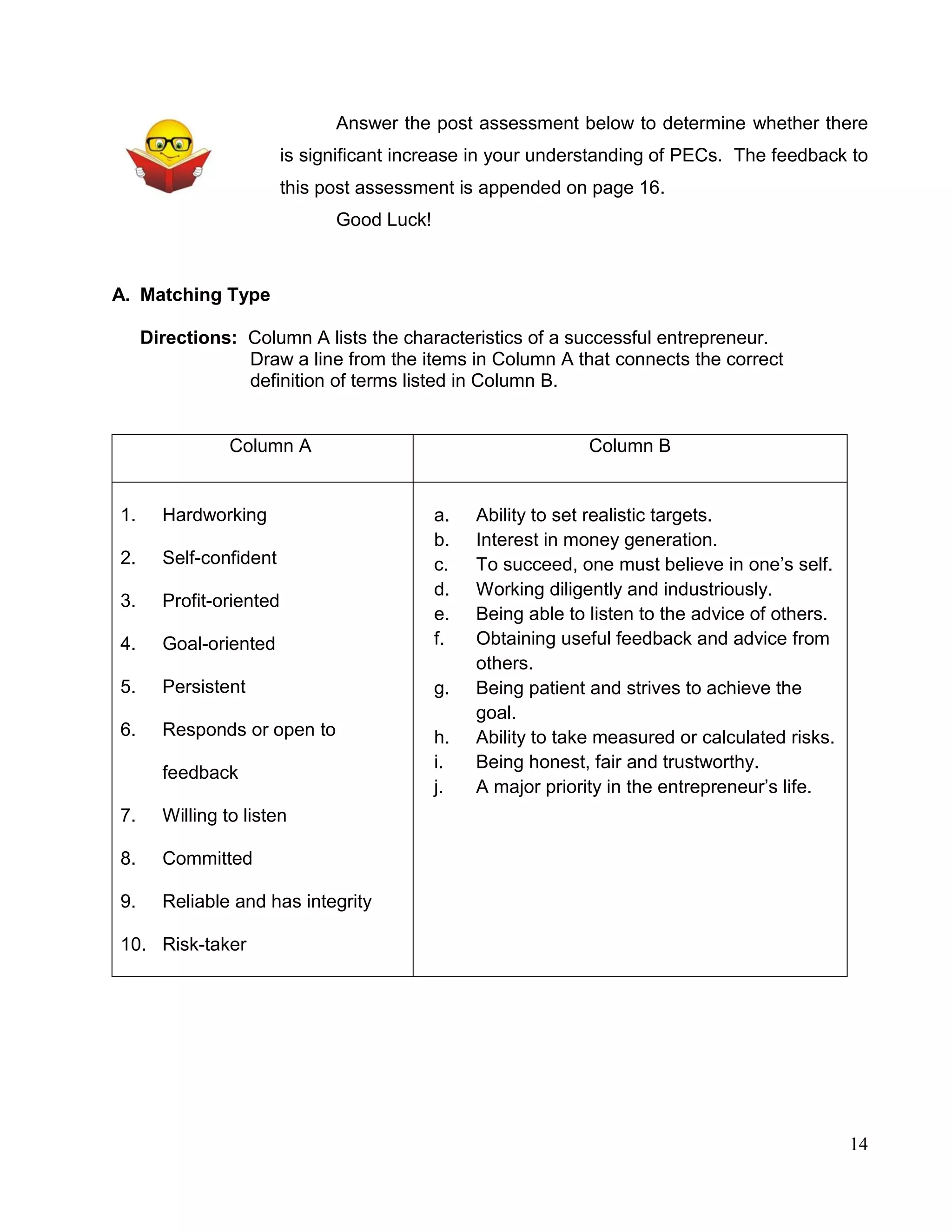 14
Answer the post assessment below to determine whether there
is significant increase in your understanding of PECs. The feedback to
this post assessment is appended on page 16.
Good Luck!
A. Matching Type
Directions: Column A lists the characteristics of a successful entrepreneur.
Draw a line from the items in Column A that connects the correct
definition of terms listed in Column B.
Column A Column B
1. Hardworking
2. Self-confident
3. Profit-oriented
4. Goal-oriented
5. Persistent
6. Responds or open to
feedback
7. Willing to listen
8. Committed
9. Reliable and has integrity
10. Risk-taker
a. Ability to set realistic targets.
b. Interest in money generation.
c. To succeed, one must believe in one’s self.
d. Working diligently and industriously.
e. Being able to listen to the advice of others.
f. Obtaining useful feedback and advice from
others.
g. Being patient and strives to achieve the
goal.
h. Ability to take measured or calculated risks.
i. Being honest, fair and trustworthy.
j. A major priority in the entrepreneur’s life.
 
