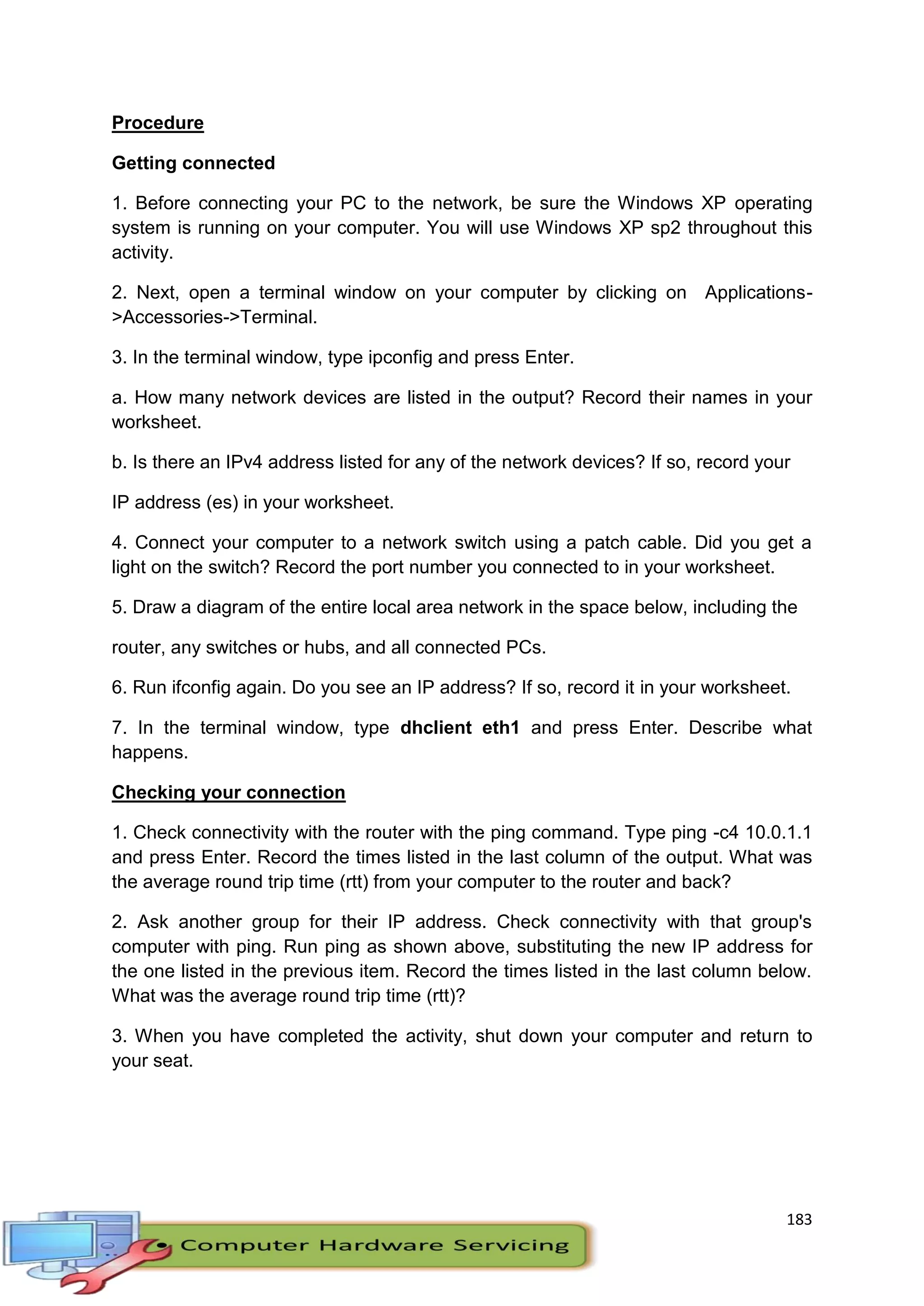 183
Procedure
Getting connected
1. Before connecting your PC to the network, be sure the Windows XP operating
system is running on your computer. You will use Windows XP sp2 throughout this
activity.
2. Next, open a terminal window on your computer by clicking on Applications-
>Accessories->Terminal.
3. In the terminal window, type ipconfig and press Enter.
a. How many network devices are listed in the output? Record their names in your
worksheet.
b. Is there an IPv4 address listed for any of the network devices? If so, record your
IP address (es) in your worksheet.
4. Connect your computer to a network switch using a patch cable. Did you get a
light on the switch? Record the port number you connected to in your worksheet.
5. Draw a diagram of the entire local area network in the space below, including the
router, any switches or hubs, and all connected PCs.
6. Run ifconfig again. Do you see an IP address? If so, record it in your worksheet.
7. In the terminal window, type dhclient eth1 and press Enter. Describe what
happens.
Checking your connection
1. Check connectivity with the router with the ping command. Type ping -c4 10.0.1.1
and press Enter. Record the times listed in the last column of the output. What was
the average round trip time (rtt) from your computer to the router and back?
2. Ask another group for their IP address. Check connectivity with that group's
computer with ping. Run ping as shown above, substituting the new IP address for
the one listed in the previous item. Record the times listed in the last column below.
What was the average round trip time (rtt)?
3. When you have completed the activity, shut down your computer and return to
your seat.
 