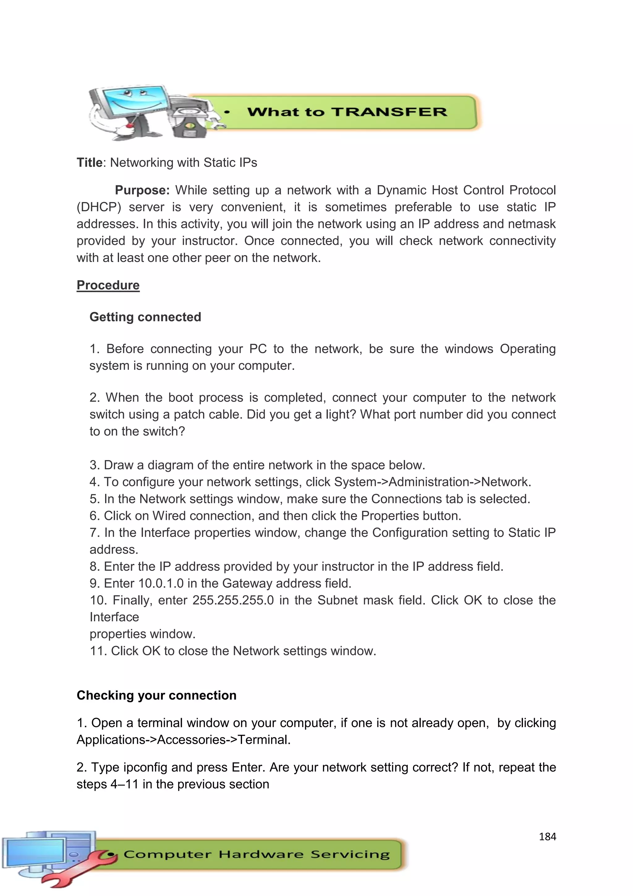 184
Title: Networking with Static IPs
Purpose: While setting up a network with a Dynamic Host Control Protocol
(DHCP) server is very convenient, it is sometimes preferable to use static IP
addresses. In this activity, you will join the network using an IP address and netmask
provided by your instructor. Once connected, you will check network connectivity
with at least one other peer on the network.
Procedure
Getting connected
1. Before connecting your PC to the network, be sure the windows Operating
system is running on your computer.
2. When the boot process is completed, connect your computer to the network
switch using a patch cable. Did you get a light? What port number did you connect
to on the switch?
3. Draw a diagram of the entire network in the space below.
4. To configure your network settings, click System->Administration->Network.
5. In the Network settings window, make sure the Connections tab is selected.
6. Click on Wired connection, and then click the Properties button.
7. In the Interface properties window, change the Configuration setting to Static IP
address.
8. Enter the IP address provided by your instructor in the IP address field.
9. Enter 10.0.1.0 in the Gateway address field.
10. Finally, enter 255.255.255.0 in the Subnet mask field. Click OK to close the
Interface
properties window.
11. Click OK to close the Network settings window.
Checking your connection
1. Open a terminal window on your computer, if one is not already open, by clicking
Applications->Accessories->Terminal.
2. Type ipconfig and press Enter. Are your network setting correct? If not, repeat the
steps 4–11 in the previous section
 