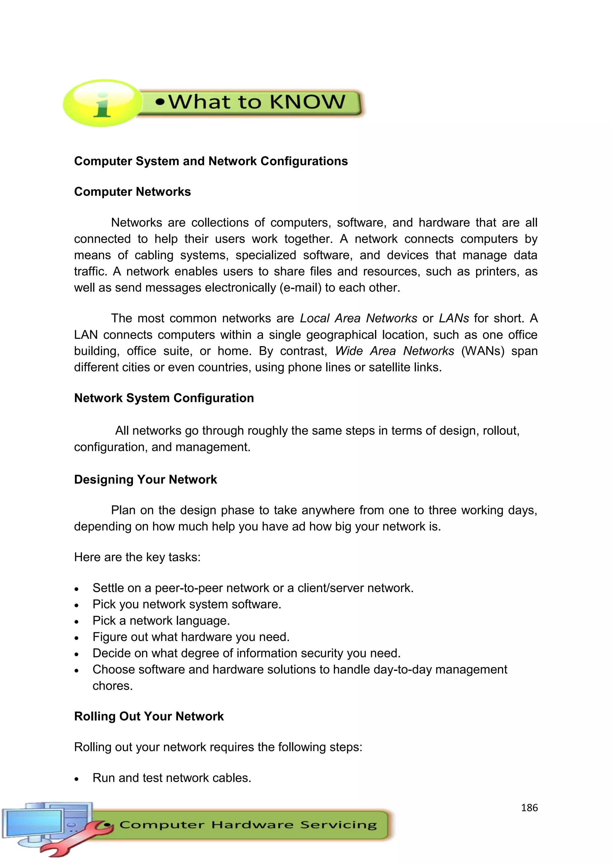 186
Computer System and Network Configurations
Computer Networks
Networks are collections of computers, software, and hardware that are all
connected to help their users work together. A network connects computers by
means of cabling systems, specialized software, and devices that manage data
traffic. A network enables users to share files and resources, such as printers, as
well as send messages electronically (e-mail) to each other.
The most common networks are Local Area Networks or LANs for short. A
LAN connects computers within a single geographical location, such as one office
building, office suite, or home. By contrast, Wide Area Networks (WANs) span
different cities or even countries, using phone lines or satellite links.
Network System Configuration
All networks go through roughly the same steps in terms of design, rollout,
configuration, and management.
Designing Your Network
Plan on the design phase to take anywhere from one to three working days,
depending on how much help you have ad how big your network is.
Here are the key tasks:
 Settle on a peer-to-peer network or a client/server network.
 Pick you network system software.
 Pick a network language.
 Figure out what hardware you need.
 Decide on what degree of information security you need.
 Choose software and hardware solutions to handle day-to-day management
chores.
Rolling Out Your Network
Rolling out your network requires the following steps:
 Run and test network cables.
 