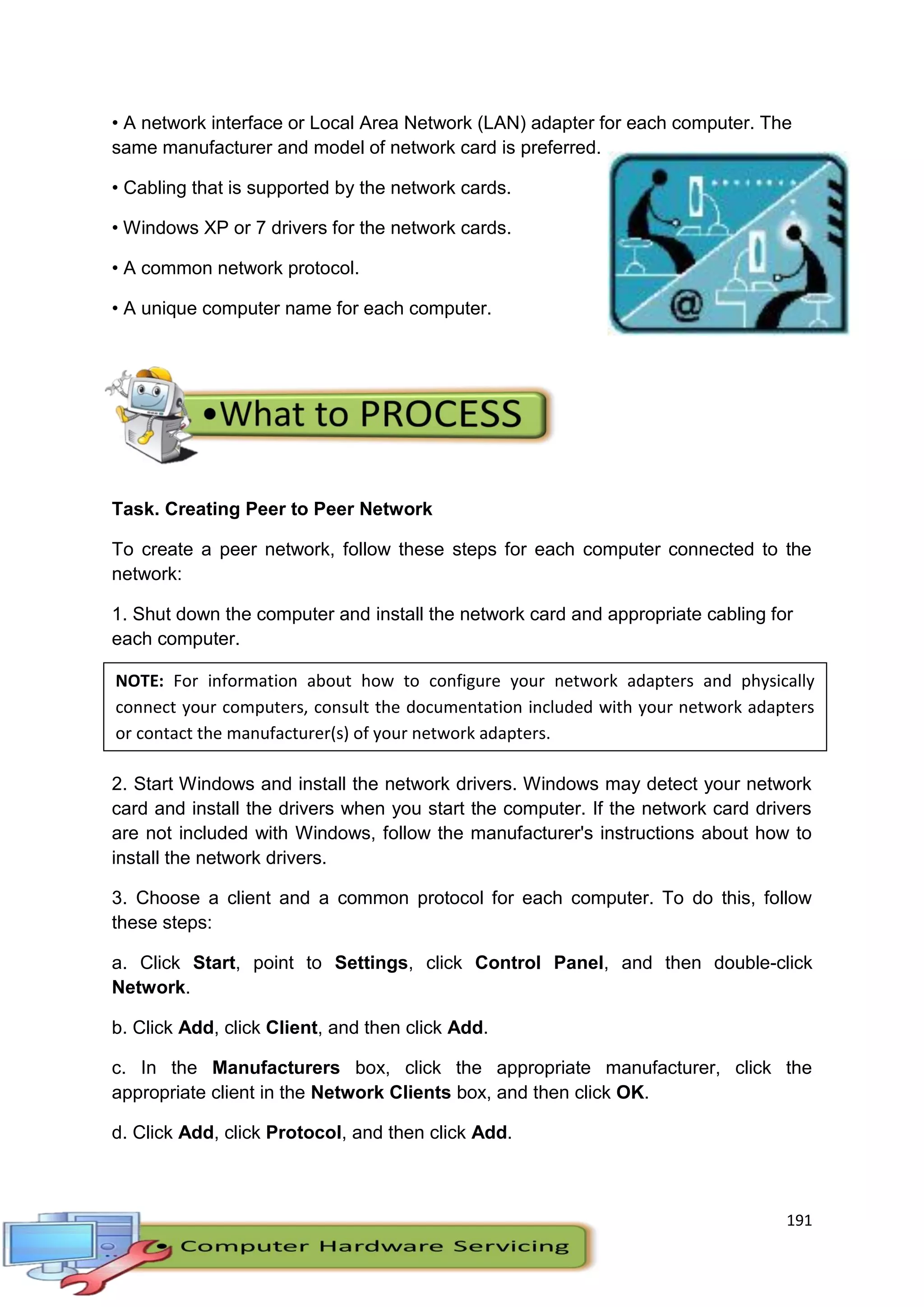 191
• A network interface or Local Area Network (LAN) adapter for each computer. The
same manufacturer and model of network card is preferred.
• Cabling that is supported by the network cards.
• Windows XP or 7 drivers for the network cards.
• A common network protocol.
• A unique computer name for each computer.
Task. Creating Peer to Peer Network
To create a peer network, follow these steps for each computer connected to the
network:
1. Shut down the computer and install the network card and appropriate cabling for
each computer.
2. Start Windows and install the network drivers. Windows may detect your network
card and install the drivers when you start the computer. If the network card drivers
are not included with Windows, follow the manufacturer's instructions about how to
install the network drivers.
3. Choose a client and a common protocol for each computer. To do this, follow
these steps:
a. Click Start, point to Settings, click Control Panel, and then double-click
Network.
b. Click Add, click Client, and then click Add.
c. In the Manufacturers box, click the appropriate manufacturer, click the
appropriate client in the Network Clients box, and then click OK.
d. Click Add, click Protocol, and then click Add.
NOTE: For information about how to configure your network adapters and physically
connect your computers, consult the documentation included with your network adapters
or contact the manufacturer(s) of your network adapters.
 