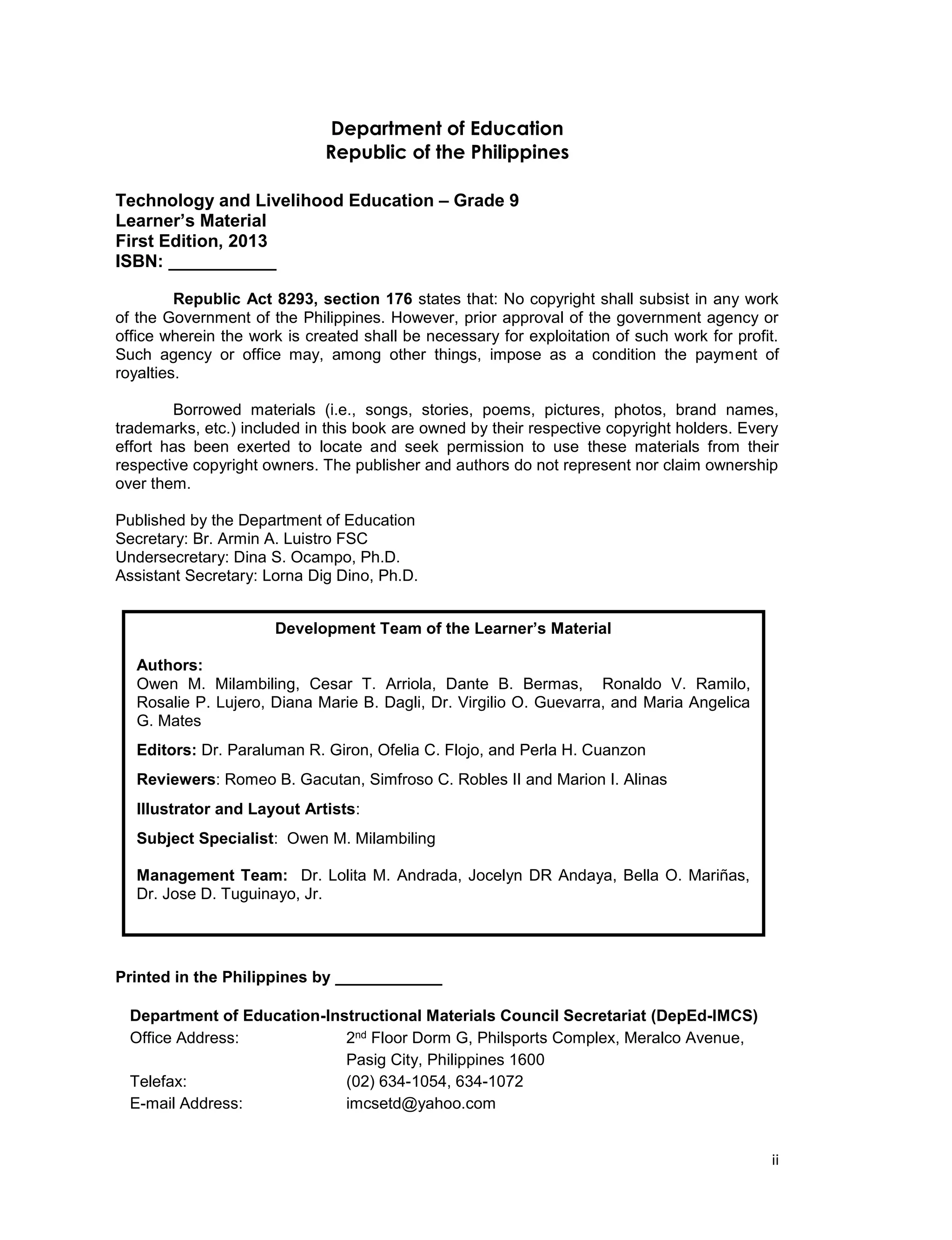 ii
Department of Education
Republic of the Philippines
Technology and Livelihood Education – Grade 9
Learner’s Material
First Edition, 2013
ISBN: ___________
Republic Act 8293, section 176 states that: No copyright shall subsist in any work
of the Government of the Philippines. However, prior approval of the government agency or
office wherein the work is created shall be necessary for exploitation of such work for profit.
Such agency or office may, among other things, impose as a condition the payment of
royalties.
Borrowed materials (i.e., songs, stories, poems, pictures, photos, brand names,
trademarks, etc.) included in this book are owned by their respective copyright holders. Every
effort has been exerted to locate and seek permission to use these materials from their
respective copyright owners. The publisher and authors do not represent nor claim ownership
over them.
Published by the Department of Education
Secretary: Br. Armin A. Luistro FSC
Undersecretary: Dina S. Ocampo, Ph.D.
Assistant Secretary: Lorna Dig Dino, Ph.D.
Printed in the Philippines by ____________
Department of Education-Instructional Materials Council Secretariat (DepEd-IMCS)
Office Address: 2nd Floor Dorm G, Philsports Complex, Meralco Avenue,
Pasig City, Philippines 1600
Telefax: (02) 634-1054, 634-1072
E-mail Address: imcsetd@yahoo.com
Development Team of the Learner’s Material
Authors:
Owen M. Milambiling, Cesar T. Arriola, Dante B. Bermas, Ronaldo V. Ramilo,
Rosalie P. Lujero, Diana Marie B. Dagli, Dr. Virgilio O. Guevarra, and Maria Angelica
G. Mates
Editors: Dr. Paraluman R. Giron, Ofelia C. Flojo, and Perla H. Cuanzon
Reviewers: Romeo B. Gacutan, Simfroso C. Robles II and Marion I. Alinas
Illustrator and Layout Artists:
Subject Specialist: Owen M. Milambiling
Management Team: Dr. Lolita M. Andrada, Jocelyn DR Andaya, Bella O. Mariñas,
Dr. Jose D. Tuguinayo, Jr.
 