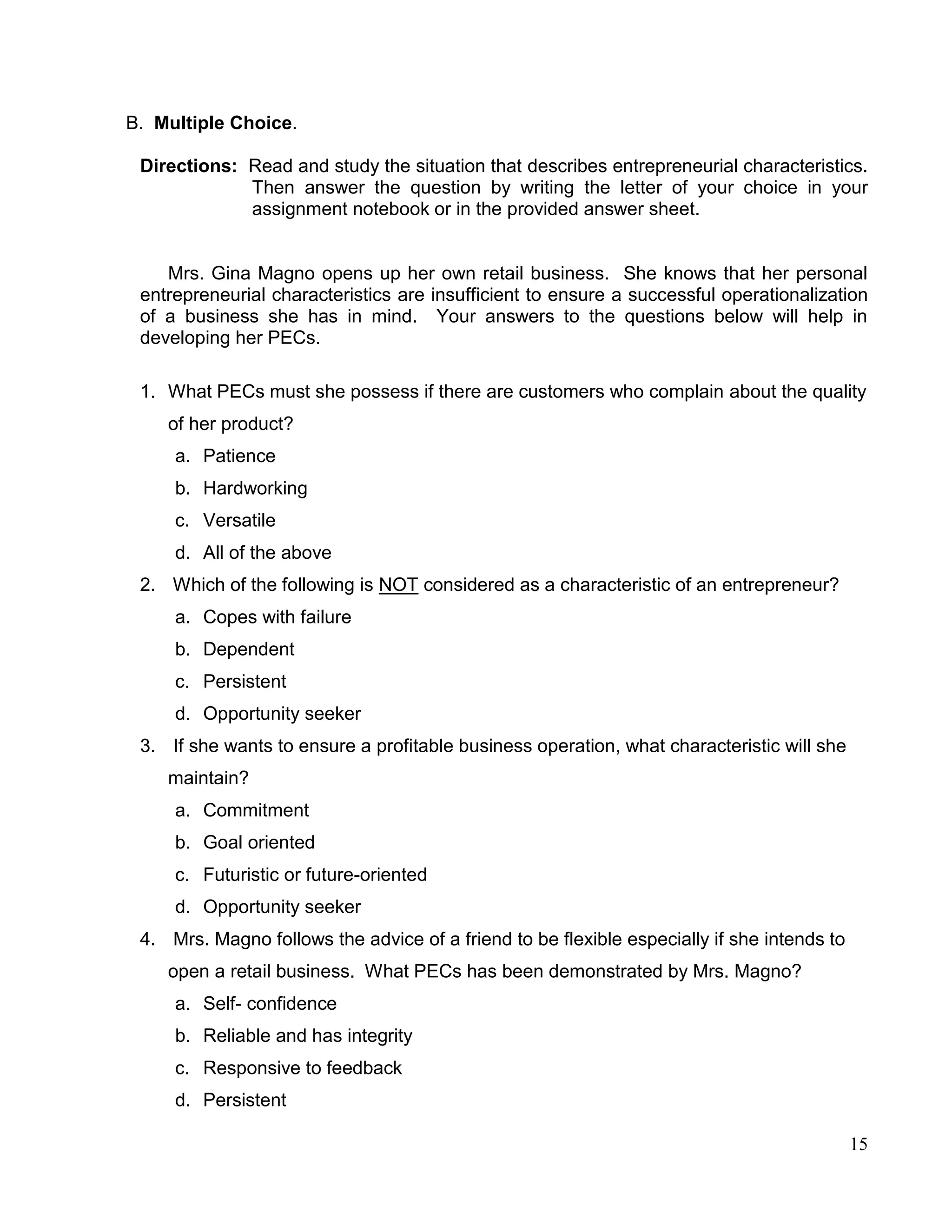 15
B. Multiple Choice.
Directions: Read and study the situation that describes entrepreneurial characteristics.
Then answer the question by writing the letter of your choice in your
assignment notebook or in the provided answer sheet.
Mrs. Gina Magno opens up her own retail business. She knows that her personal
entrepreneurial characteristics are insufficient to ensure a successful operationalization
of a business she has in mind. Your answers to the questions below will help in
developing her PECs.
1. What PECs must she possess if there are customers who complain about the quality
of her product?
a. Patience
b. Hardworking
c. Versatile
d. All of the above
2. Which of the following is NOT considered as a characteristic of an entrepreneur?
a. Copes with failure
b. Dependent
c. Persistent
d. Opportunity seeker
3. If she wants to ensure a profitable business operation, what characteristic will she
maintain?
a. Commitment
b. Goal oriented
c. Futuristic or future-oriented
d. Opportunity seeker
4. Mrs. Magno follows the advice of a friend to be flexible especially if she intends to
open a retail business. What PECs has been demonstrated by Mrs. Magno?
a. Self- confidence
b. Reliable and has integrity
c. Responsive to feedback
d. Persistent
 