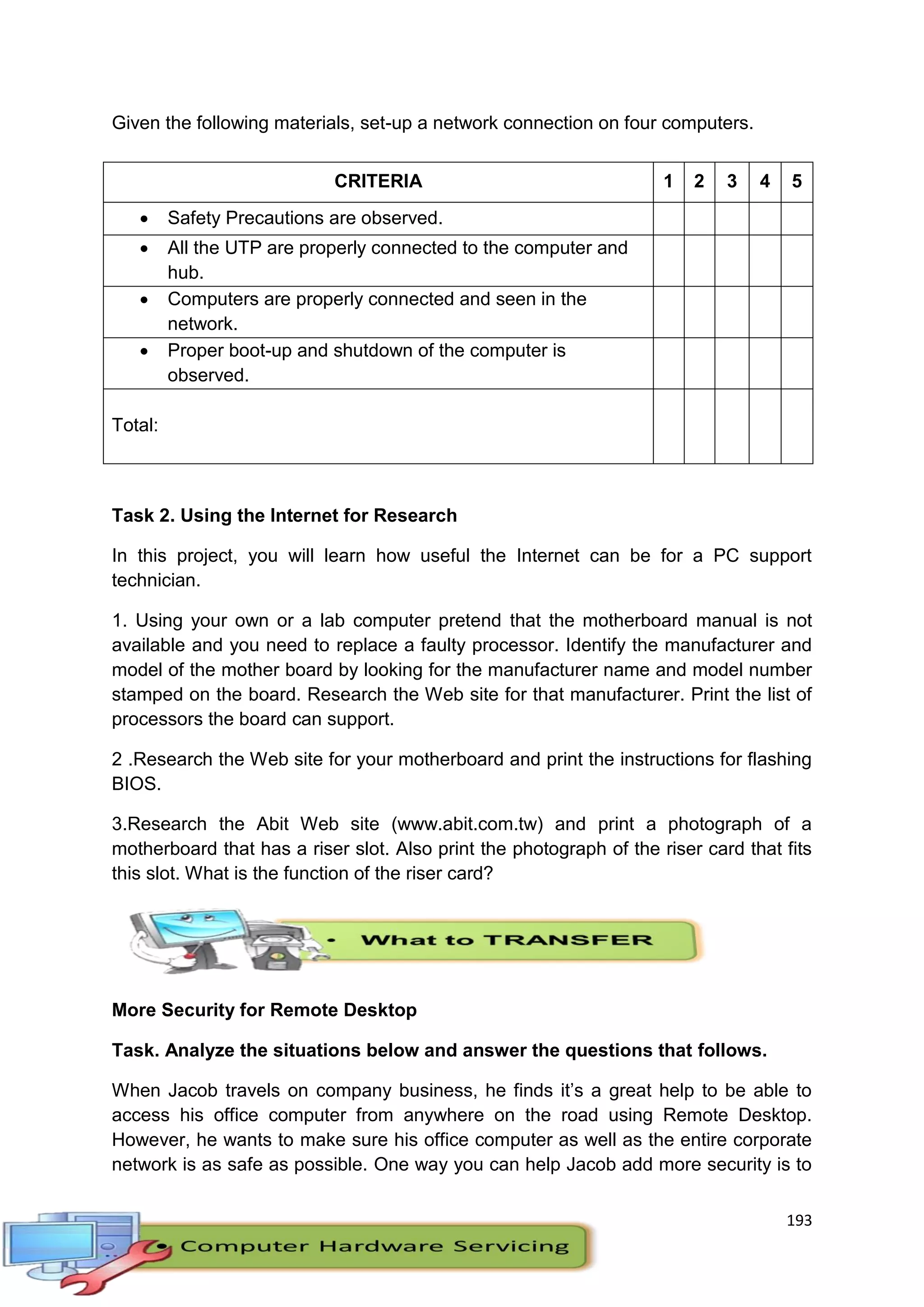 193
Given the following materials, set-up a network connection on four computers.
Task 2. Using the Internet for Research
In this project, you will learn how useful the Internet can be for a PC support
technician.
1. Using your own or a lab computer pretend that the motherboard manual is not
available and you need to replace a faulty processor. Identify the manufacturer and
model of the mother board by looking for the manufacturer name and model number
stamped on the board. Research the Web site for that manufacturer. Print the list of
processors the board can support.
2 .Research the Web site for your motherboard and print the instructions for flashing
BIOS.
3.Research the Abit Web site (www.abit.com.tw) and print a photograph of a
motherboard that has a riser slot. Also print the photograph of the riser card that fits
this slot. What is the function of the riser card?
More Security for Remote Desktop
Task. Analyze the situations below and answer the questions that follows.
When Jacob travels on company business, he finds it’s a great help to be able to
access his office computer from anywhere on the road using Remote Desktop.
However, he wants to make sure his office computer as well as the entire corporate
network is as safe as possible. One way you can help Jacob add more security is to
CRITERIA 1 2 3 4 5
 Safety Precautions are observed.
 All the UTP are properly connected to the computer and
hub.
 Computers are properly connected and seen in the
network.
 Proper boot-up and shutdown of the computer is
observed.
Total:
 