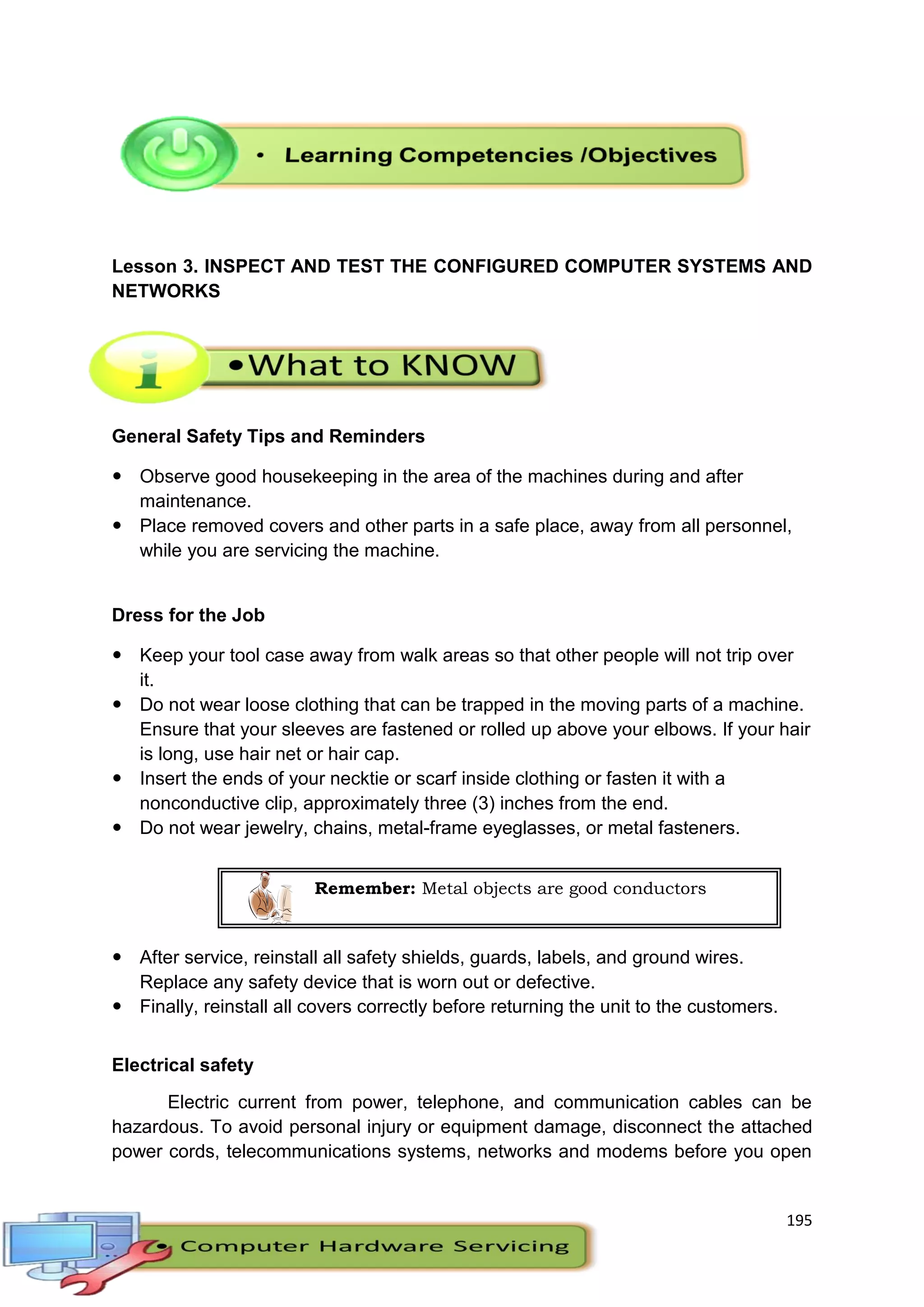 195
Lesson 3. INSPECT AND TEST THE CONFIGURED COMPUTER SYSTEMS AND
NETWORKS
General Safety Tips and Reminders
 Observe good housekeeping in the area of the machines during and after
maintenance.
 Place removed covers and other parts in a safe place, away from all personnel,
while you are servicing the machine.
Dress for the Job
 Keep your tool case away from walk areas so that other people will not trip over
it.
 Do not wear loose clothing that can be trapped in the moving parts of a machine.
Ensure that your sleeves are fastened or rolled up above your elbows. If your hair
is long, use hair net or hair cap.
 Insert the ends of your necktie or scarf inside clothing or fasten it with a
nonconductive clip, approximately three (3) inches from the end.
 Do not wear jewelry, chains, metal-frame eyeglasses, or metal fasteners.
 After service, reinstall all safety shields, guards, labels, and ground wires.
Replace any safety device that is worn out or defective.
 Finally, reinstall all covers correctly before returning the unit to the customers.
Electrical safety
Electric current from power, telephone, and communication cables can be
hazardous. To avoid personal injury or equipment damage, disconnect the attached
power cords, telecommunications systems, networks and modems before you open
Remember: Metal objects are good conductors
 