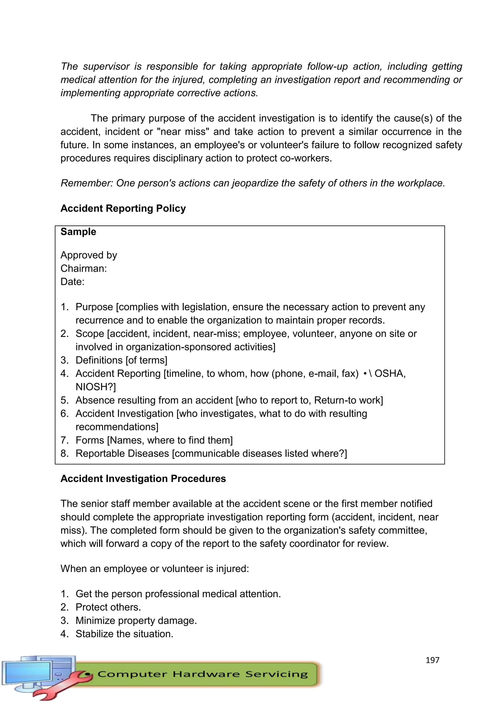 197
The supervisor is responsible for taking appropriate follow-up action, including getting
medical attention for the injured, completing an investigation report and recommending or
implementing appropriate corrective actions.
The primary purpose of the accident investigation is to identify the cause(s) of the
accident, incident or "near miss" and take action to prevent a similar occurrence in the
future. In some instances, an employee's or volunteer's failure to follow recognized safety
procedures requires disciplinary action to protect co-workers.
Remember: One person's actions can jeopardize the safety of others in the workplace.
Accident Reporting Policy
Sample
Approved by
Chairman:
Date:
1. Purpose [complies with legislation, ensure the necessary action to prevent any
recurrence and to enable the organization to maintain proper records.
2. Scope [accident, incident, near-miss; employee, volunteer, anyone on site or
involved in organization-sponsored activities]
3. Definitions [of terms]
4. Accident Reporting [timeline, to whom, how (phone, e-mail, fax) • OSHA,
NIOSH?]
5. Absence resulting from an accident [who to report to, Return-to work]
6. Accident Investigation [who investigates, what to do with resulting
recommendations]
7. Forms [Names, where to find them]
8. Reportable Diseases [communicable diseases listed where?]
Accident Investigation Procedures
The senior staff member available at the accident scene or the first member notified
should complete the appropriate investigation reporting form (accident, incident, near
miss). The completed form should be given to the organization's safety committee,
which will forward a copy of the report to the safety coordinator for review.
When an employee or volunteer is injured:
1. Get the person professional medical attention.
2. Protect others.
3. Minimize property damage.
4. Stabilize the situation.
 