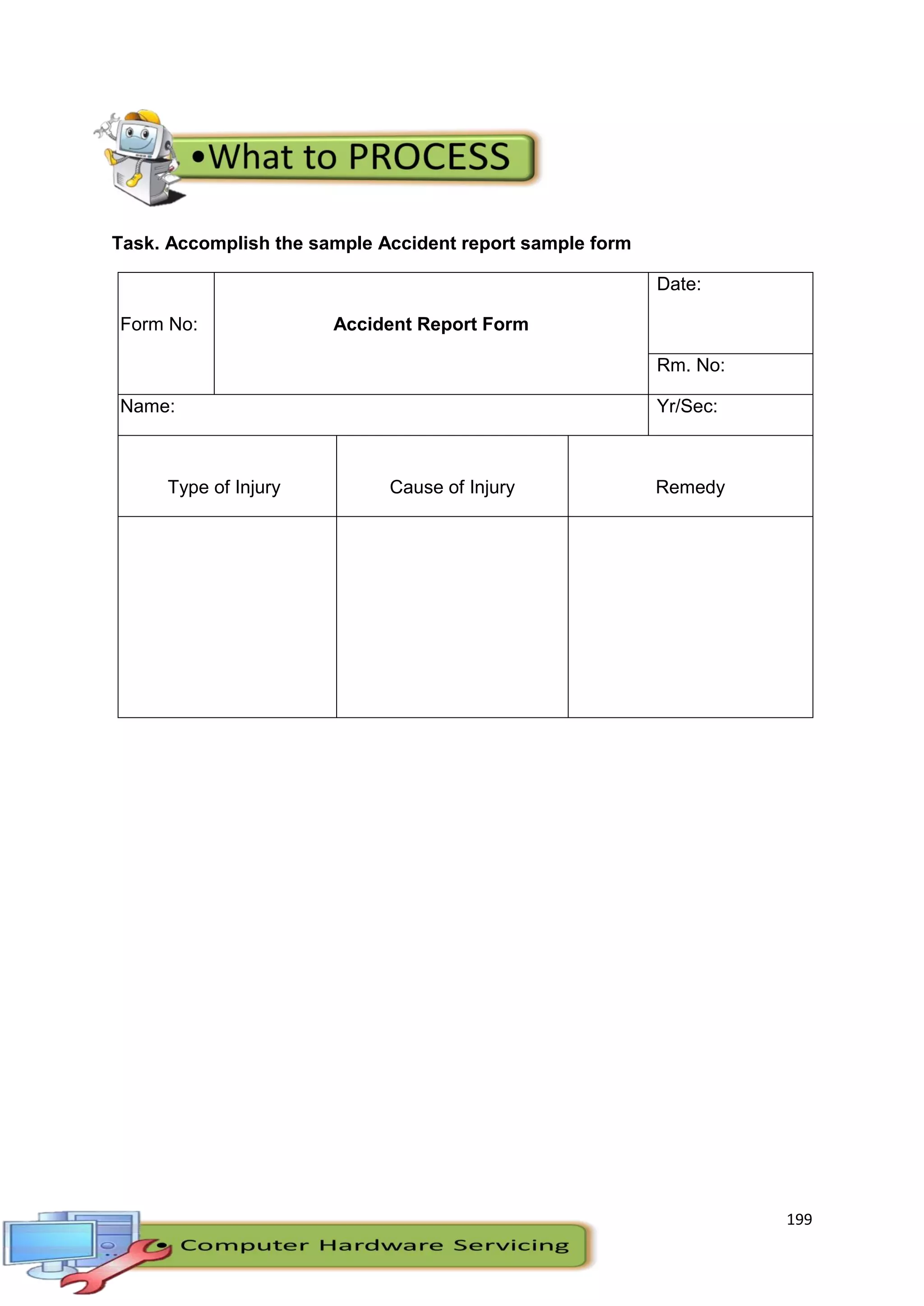 199
Task. Accomplish the sample Accident report sample form
Form No: Accident Report Form
Date:
Rm. No:
Name: Yr/Sec:
Type of Injury Cause of Injury Remedy
 