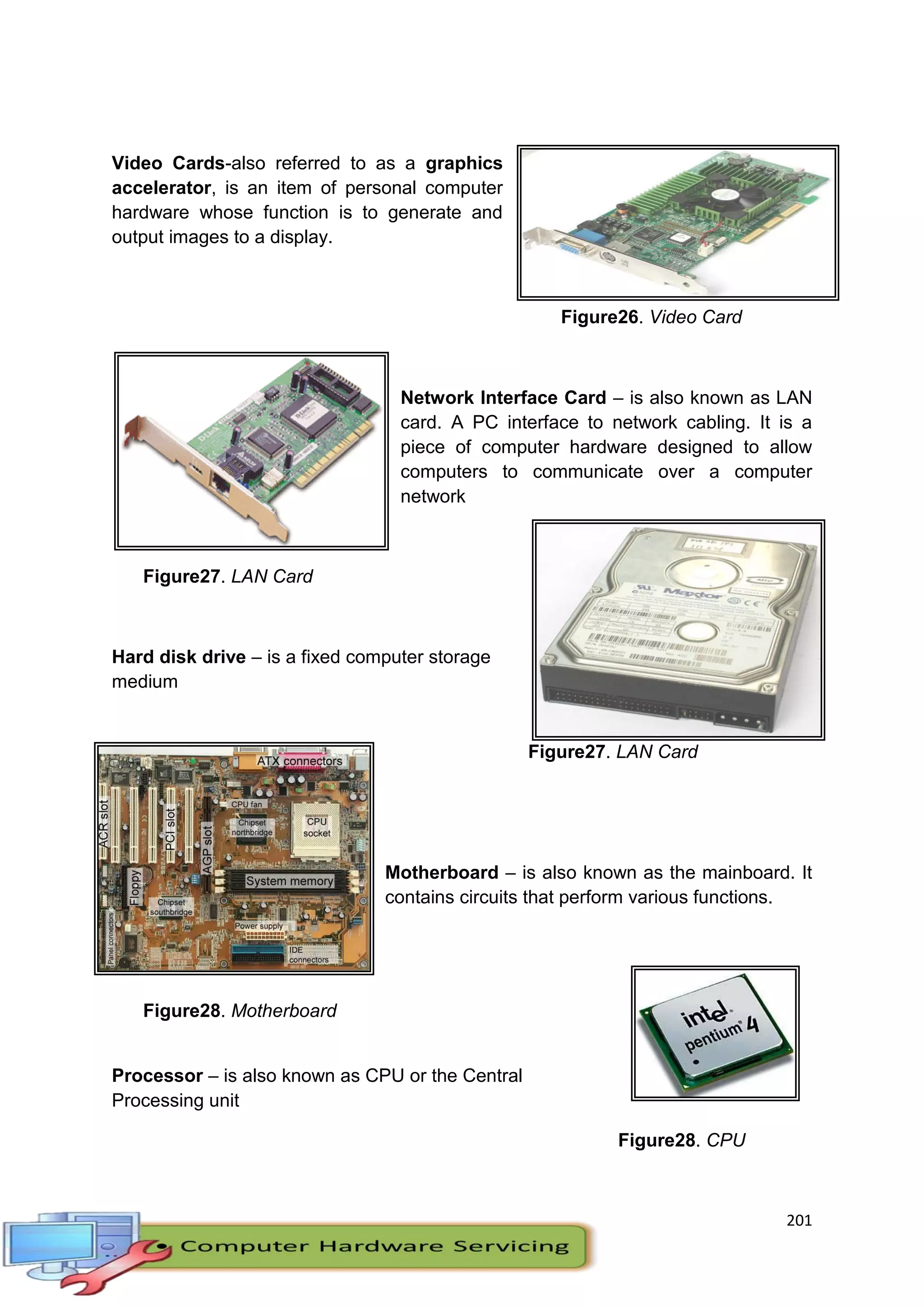 201
Video Cards-also referred to as a graphics
accelerator, is an item of personal computer
hardware whose function is to generate and
output images to a display.
Figure26. Video Card
Network Interface Card – is also known as LAN
card. A PC interface to network cabling. It is a
piece of computer hardware designed to allow
computers to communicate over a computer
network
Figure27. LAN Card
Hard disk drive – is a fixed computer storage
medium
Figure27. LAN Card
Motherboard – is also known as the mainboard. It
contains circuits that perform various functions.
Figure28. Motherboard
Processor – is also known as CPU or the Central
Processing unit
Figure28. CPU
 