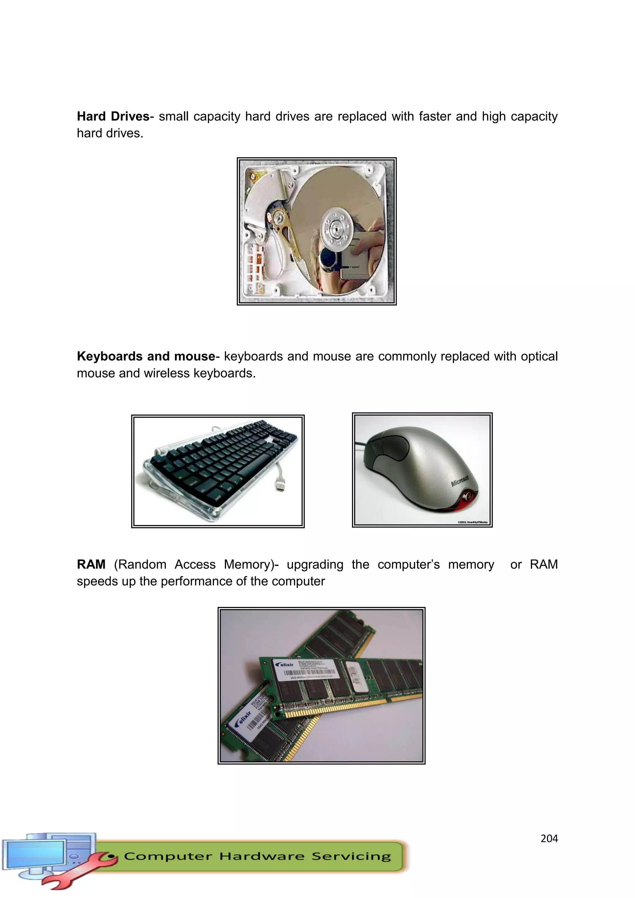 204
Hard Drives- small capacity hard drives are replaced with faster and high capacity
hard drives.
Keyboards and mouse- keyboards and mouse are commonly replaced with optical
mouse and wireless keyboards.
RAM (Random Access Memory)- upgrading the computer’s memory or RAM
speeds up the performance of the computer
 
