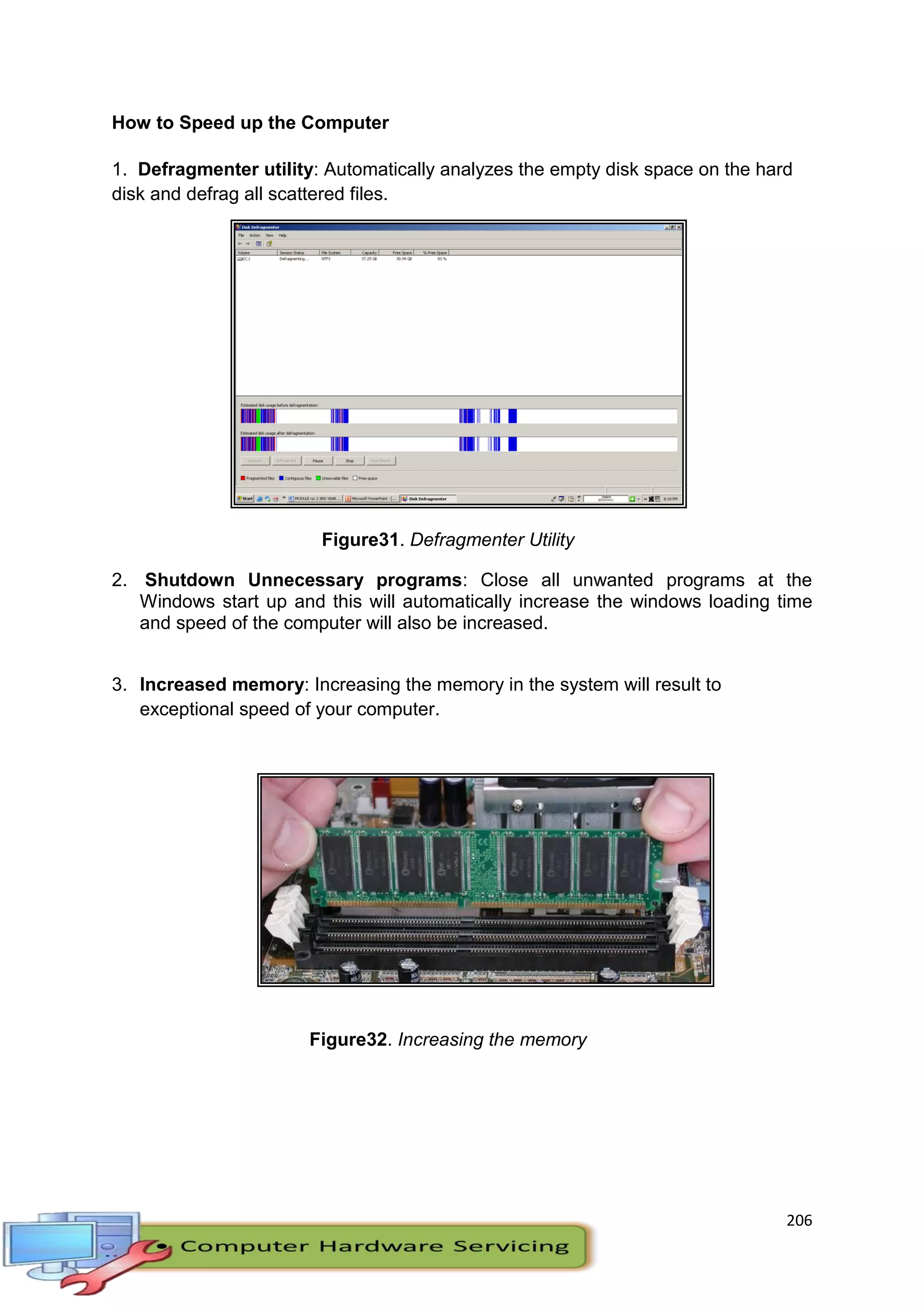 206
How to Speed up the Computer
1. Defragmenter utility: Automatically analyzes the empty disk space on the hard
disk and defrag all scattered files.
Figure31. Defragmenter Utility
2. Shutdown Unnecessary programs: Close all unwanted programs at the
Windows start up and this will automatically increase the windows loading time
and speed of the computer will also be increased.
3. Increased memory: Increasing the memory in the system will result to
exceptional speed of your computer.
Figure32. Increasing the memory
 