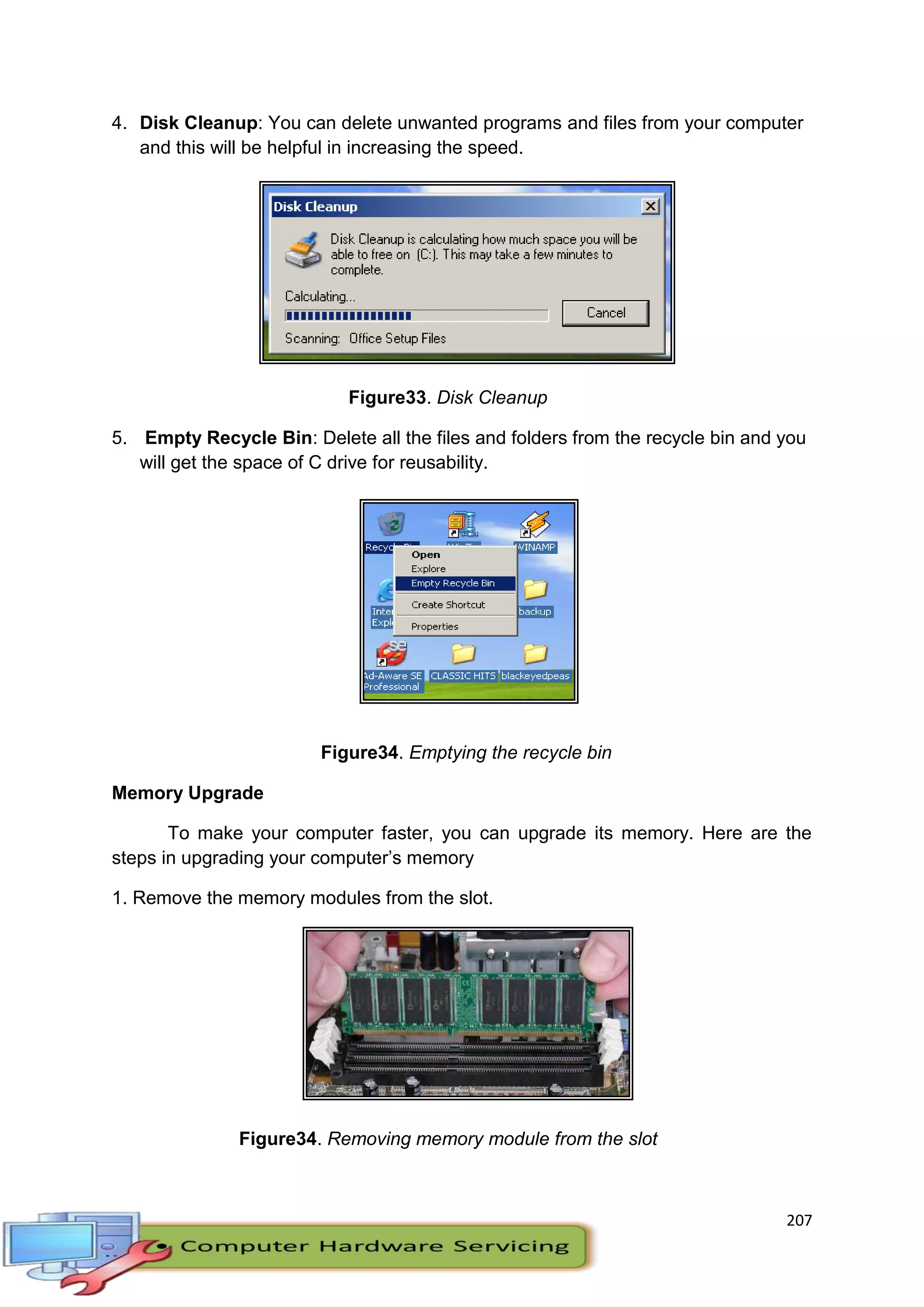 207
4. Disk Cleanup: You can delete unwanted programs and files from your computer
and this will be helpful in increasing the speed.
Figure33. Disk Cleanup
5. Empty Recycle Bin: Delete all the files and folders from the recycle bin and you
will get the space of C drive for reusability.
Figure34. Emptying the recycle bin
Memory Upgrade
To make your computer faster, you can upgrade its memory. Here are the
steps in upgrading your computer’s memory
1. Remove the memory modules from the slot.
Figure34. Removing memory module from the slot
 