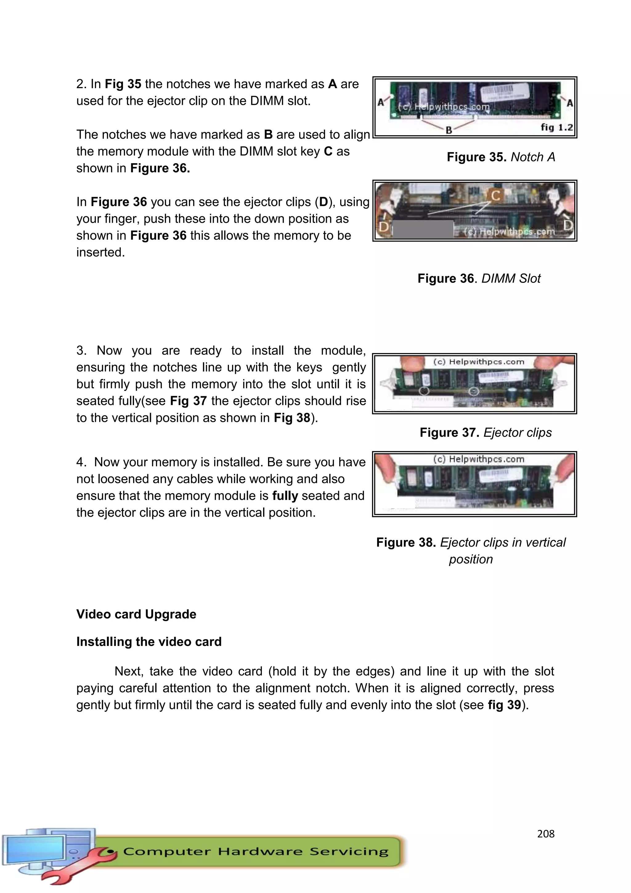 208
2. In Fig 35 the notches we have marked as A are
used for the ejector clip on the DIMM slot.
The notches we have marked as B are used to align
the memory module with the DIMM slot key C as
shown in Figure 36.
In Figure 36 you can see the ejector clips (D), using
your finger, push these into the down position as
shown in Figure 36 this allows the memory to be
inserted.
Figure 35. Notch A
Figure 36. DIMM Slot
3. Now you are ready to install the module,
ensuring the notches line up with the keys gently
but firmly push the memory into the slot until it is
seated fully(see Fig 37 the ejector clips should rise
to the vertical position as shown in Fig 38).
4. Now your memory is installed. Be sure you have
not loosened any cables while working and also
ensure that the memory module is fully seated and
the ejector clips are in the vertical position.
Figure 37. Ejector clips
Figure 38. Ejector clips in vertical
position
Video card Upgrade
Installing the video card
Next, take the video card (hold it by the edges) and line it up with the slot
paying careful attention to the alignment notch. When it is aligned correctly, press
gently but firmly until the card is seated fully and evenly into the slot (see fig 39).
 