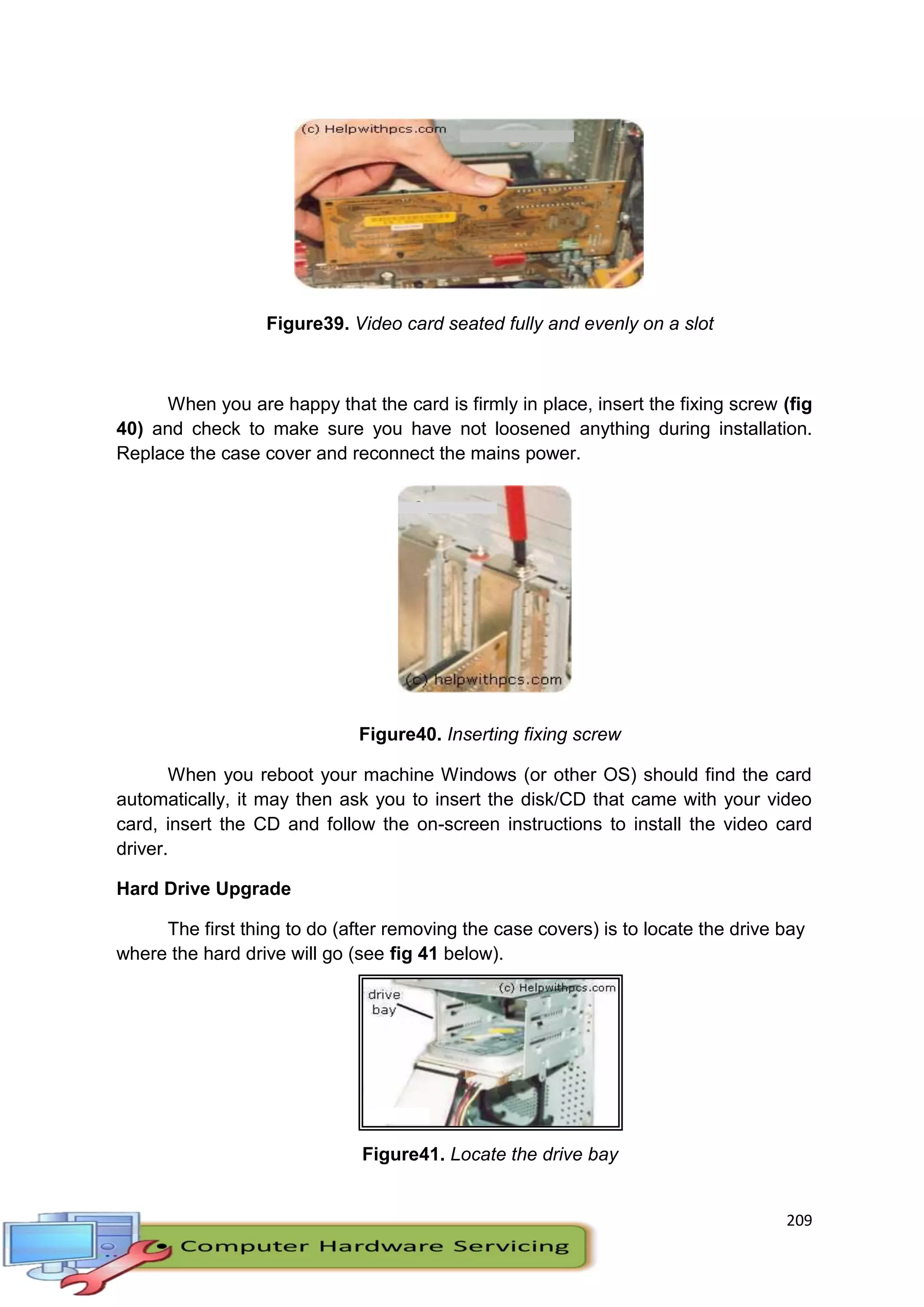 209
Figure39. Video card seated fully and evenly on a slot
When you are happy that the card is firmly in place, insert the fixing screw (fig
40) and check to make sure you have not loosened anything during installation.
Replace the case cover and reconnect the mains power.
Figure40. Inserting fixing screw
When you reboot your machine Windows (or other OS) should find the card
automatically, it may then ask you to insert the disk/CD that came with your video
card, insert the CD and follow the on-screen instructions to install the video card
driver.
Hard Drive Upgrade
The first thing to do (after removing the case covers) is to locate the drive bay
where the hard drive will go (see fig 41 below).
Figure41. Locate the drive bay
 