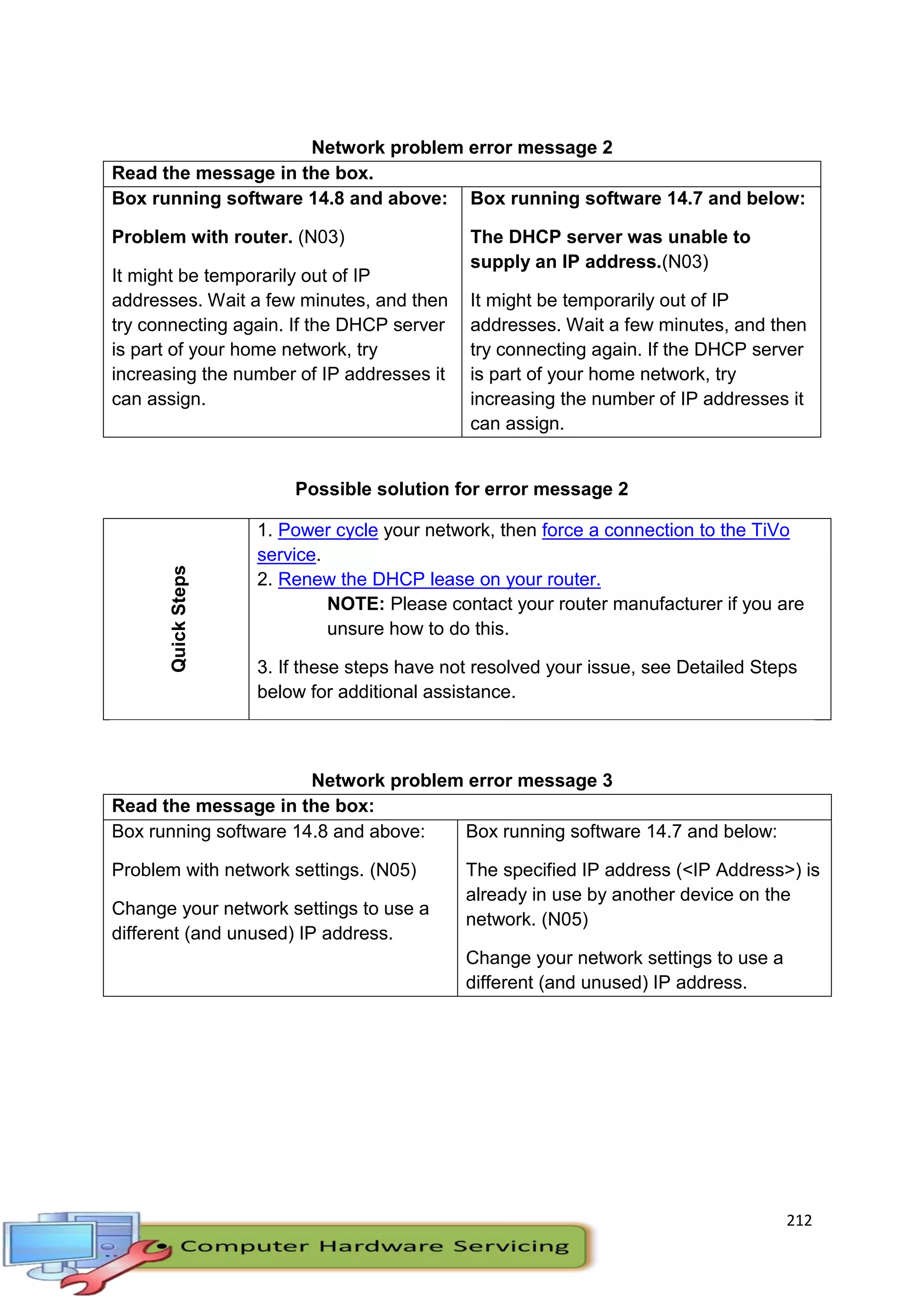 212
Network problem error message 2
Read the message in the box.
Box running software 14.8 and above:
Problem with router. (N03)
It might be temporarily out of IP
addresses. Wait a few minutes, and then
try connecting again. If the DHCP server
is part of your home network, try
increasing the number of IP addresses it
can assign.
Box running software 14.7 and below:
The DHCP server was unable to
supply an IP address.(N03)
It might be temporarily out of IP
addresses. Wait a few minutes, and then
try connecting again. If the DHCP server
is part of your home network, try
increasing the number of IP addresses it
can assign.
Possible solution for error message 2
QuickSteps
1. Power cycle your network, then force a connection to the TiVo
service.
2. Renew the DHCP lease on your router.
NOTE: Please contact your router manufacturer if you are
unsure how to do this.
3. If these steps have not resolved your issue, see Detailed Steps
below for additional assistance.
Network problem error message 3
Read the message in the box:
Box running software 14.8 and above:
Problem with network settings. (N05)
Change your network settings to use a
different (and unused) IP address.
Box running software 14.7 and below:
The specified IP address (<IP Address>) is
already in use by another device on the
network. (N05)
Change your network settings to use a
different (and unused) IP address.
 