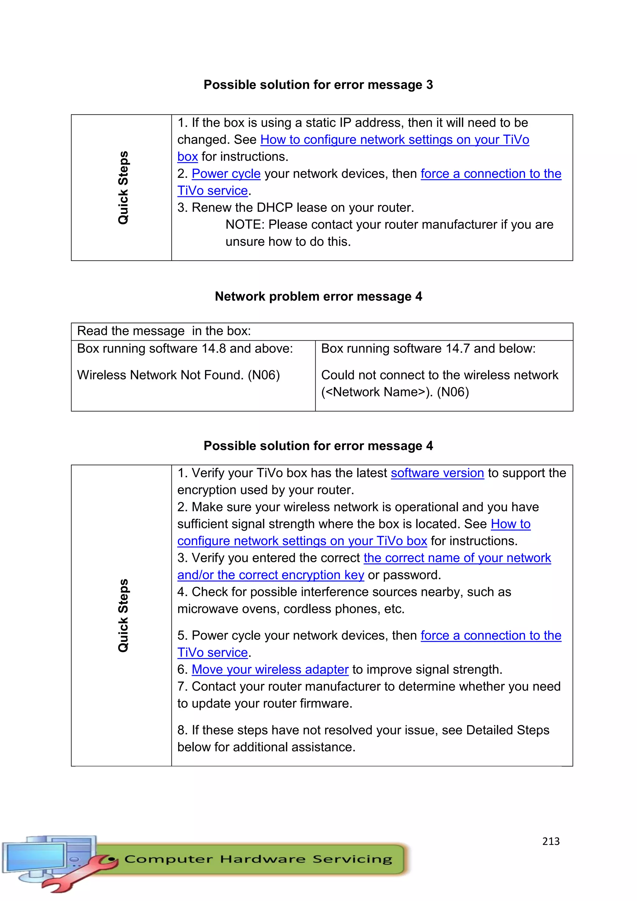 213
Possible solution for error message 3
Network problem error message 4
Read the message in the box:
Box running software 14.8 and above:
Wireless Network Not Found. (N06)
Box running software 14.7 and below:
Could not connect to the wireless network
(<Network Name>). (N06)
Possible solution for error message 4
QuickSteps
1. Verify your TiVo box has the latest software version to support the
encryption used by your router.
2. Make sure your wireless network is operational and you have
sufficient signal strength where the box is located. See How to
configure network settings on your TiVo box for instructions.
3. Verify you entered the correct the correct name of your network
and/or the correct encryption key or password.
4. Check for possible interference sources nearby, such as
microwave ovens, cordless phones, etc.
5. Power cycle your network devices, then force a connection to the
TiVo service.
6. Move your wireless adapter to improve signal strength.
7. Contact your router manufacturer to determine whether you need
to update your router firmware.
8. If these steps have not resolved your issue, see Detailed Steps
below for additional assistance.
QuickSteps 1. If the box is using a static IP address, then it will need to be
changed. See How to configure network settings on your TiVo
box for instructions.
2. Power cycle your network devices, then force a connection to the
TiVo service.
3. Renew the DHCP lease on your router.
NOTE: Please contact your router manufacturer if you are
unsure how to do this.
 